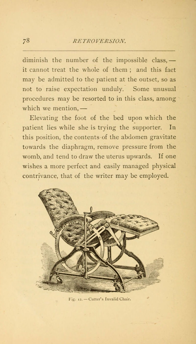diminish the number of the impossible class,— it cannot treat the whole of them ; and this fact may be admitted to the patient at the outset, so as not to raise expectation unduly. Some unusual procedures may be resorted to in this class, among which we mention,— Elevating the foot of the bed upon which the patient lies while she is trying the supporter. In this position, the contents of the abdomen gravitate towards the diaphragm, remove pressure from the womb, and tend to draw the uterus upwards. If one wishes a more perfect and easily managed physical contrivance, that of the writer may be employed. - Cutter's Fnvalid Cha