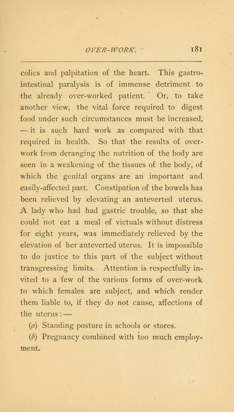colics and palpitation of the heart. This gastro- intestinal paralysis is of immense detriment to the already over-worked patient. Or, to take another view, the vital force required to digest food under such circumstances must be increased, — it is such hard work as compared with that required in health. So that the results of over- work from deranging the nutrition of the body are seen in a weakening of the tissues of the body, of which the genital organs are an important and easily-affected part. Constipation of the bowels has been relieved by elevating an anteverted uterus. A lady who had had gastric trouble, so that she could not eat a meal of victuals without distress for eight years, was immediately relieved by the elevation of her anteverted uterus. It is impossible to do justice to this part of the subject without transgressing limits. Attention is respectfully in- vited to a few of the various forms of over-work to which females are subject, and which render them liable to, if they do not cause, affections of the uterus : — {a) Standing posture in schools or stores. (b) Pregnancy combined with too much employ- ment.