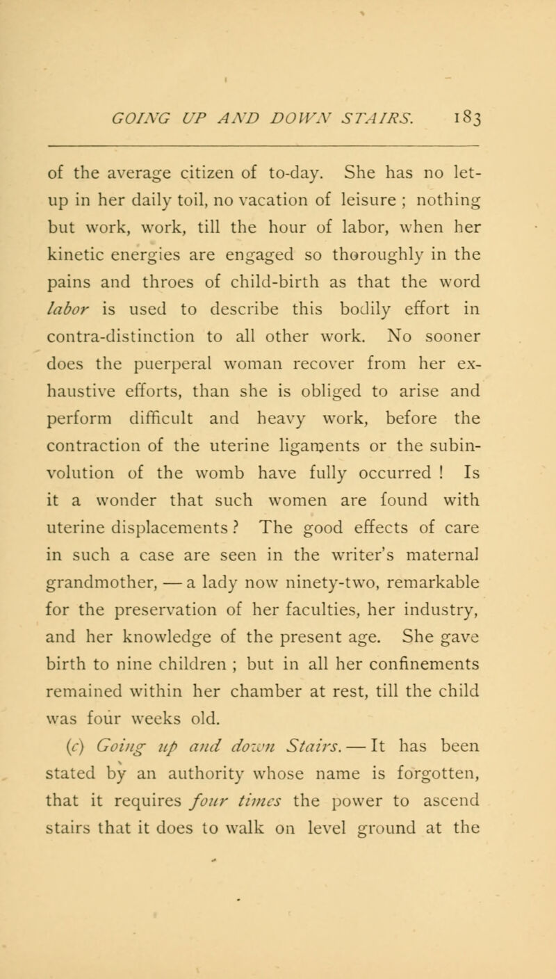of the average citizen of to-day. She has no let- up in her daily toil, no vacation of leisure ; nothing but work, work, till the hour of labor, when her kinetic energies are engaged so thoroughly in the pains and throes of child-birth as that the word labor is used to describe this bodily effort in contra-distinction to all other work. No sooner does the puerperal woman recover from her ex- haustive efforts, than she is obliged to arise and perform difficult and heavy work, before the contraction of the uterine ligaments or the subin- volution of the womb have fully occurred ! Is it a wonder that such women are found with uterine displacements ? The good effects of care in such a case are seen in the writer's maternal grandmother, —a lady now ninety-two, remarkable for the preservation of her faculties, her industry, and her knowledge of the present age. She gave birth to nine children ; but in all her confinements remained within her chamber at rest, till the child was four weeks old. (c) Going up and down Stairs. — It has been stated by an authority whose name is forgotten, that it requires four times the power to ascend stairs that it does to walk on level ground at the