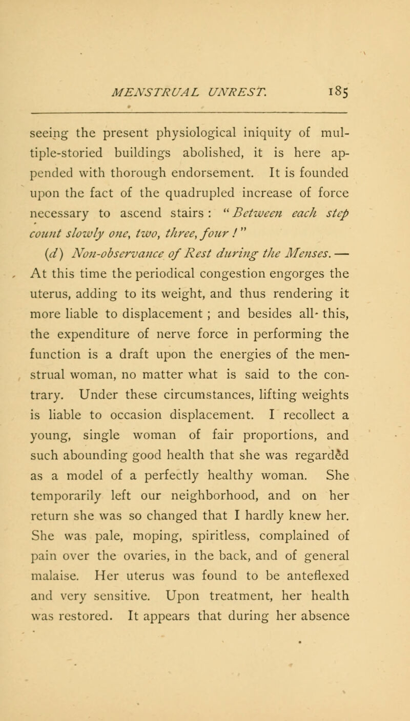 seeing the present physiological iniquity of mul- tiple-storied buildings abolished, it is here ap- pended with thorough endorsement. It is founded upon the fact of the quadrupled increase of force necessary to ascend stairs: Between eacJi step count slowly one, two, three, four ! (d) No7i-observance of Rest during tJie Menses. — At this time the periodical congestion engorges the uterus, adding to its weight, and thus rendering it more liable to displacement ; and besides all- this, the expenditure of nerve force in performing the function is a draft upon the energies of the men- strual woman, no matter what is said to the con- trary. Under these circumstances, lifting weights is liable to occasion displacement. I recollect a young, single woman of fair proportions, and such abounding good health that she was regarded as a model of a perfectly healthy woman. She temporarily left our neighborhood, and on her return she was so changed that I hardly knew her. She was pale, moping, spiritless, complained of pain over the ovaries, in the back, and of general malaise. Her uterus was found to be anteflexed and very sensitive. Upon treatment, her health was restored. It appears that during her absence