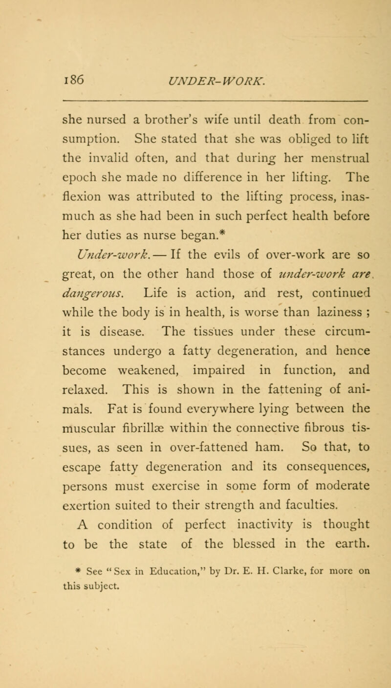 she nursed a brother's wife until death from con- sumption. She stated that she was obliged to lift the invalid often, and that during her menstrual epoch she made no difference in her lifting. The flexion was attributed to the lifting process, inas- much as she had been in such perfect health before her duties as nurse began.* Under-work. — If the evils of over-work are so great, on the other hand those of under-work are, dangerous. Life is action, and rest, continued while the body is in health, is worse than laziness ; it is disease. The tissues under these circum- stances undergo a fatty degeneration, and hence become weakened, impaired in function, and relaxed. This is shown in the fattening of ani- mals. Fat is found everywhere lying between the muscular fibrillar within the connective fibrous tis- sues, as seen in over-fattened ham. So that, to escape fatty degeneration and its consequences, persons must exercise in some form of moderate exertion suited to their strength and faculties. A condition of perfect inactivity is thought to be the state of the blessed in the earth. * See Sex in Education, by Dr. E. H. Clarke, for more on this subject.