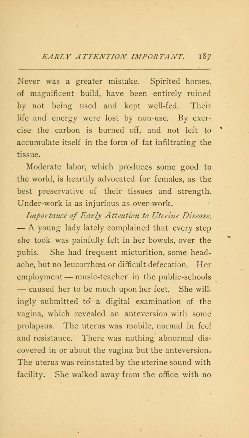 EARLY ATTENTION- IMPORTANT. 18/ Never was a greater mistake. Spirited horses, of magnificent build, have been entirely ruined by not being used and kept well-fed. Their life and energy were lost by non-use. By exer- cise the carbon is burned off, and not left to accumulate itself in the form of fat infiltrating the tissue. Moderate labor, which produces some good to the world, is heartily advocated for females, as the best preservative of their tissues and strength. Under-work is as injurious as over-work. Importance of Early A Mention to Uterine Disease. — A young lady lately complained that every step she took was painfully felt in her bowels, over the pubis. She had frequent micturition, some head- ache, but no leucorrhcea or difficult defecation. Her employment — music-teacher in the public-schools — caused her to be much upon her feet. She will- ingly submitted to a digital examination of the vagina, which revealed an anteversion with some prolapsus. The uterus was mobile, normal in feel and resistance. There was nothing abnormal dis- covered in or about the vagina but the anteversion. The uterus was reinstated by the uterine sound with facility. She walked away from the office with no