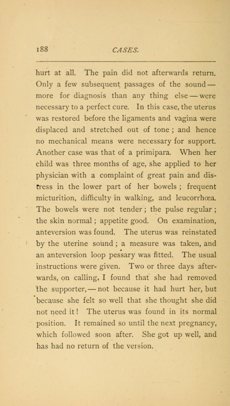 hurt at all. The pain did not afterwards return. Only a few subsequent passages of the sound — more for diagnosis than any thing else — were necessary to a perfect cure. In this case, the uterus was restored before the ligaments and vagina were displaced and stretched out of tone ; and hence no mechanical means were necessary for support. Another case was that of a primipara. When her child was three months of age, she applied to her physician with a complaint of great pain and dis- tress in the lower part of her bowels ; frequent micturition, difficulty in walking, and leucorrhcea. The bowels were not tender ; the pulse regular ; the skin normal; appetite good. On examination, anteversion was found. The uterus was reinstated by the uterine sound ; a measure was taken, and an anteversion loop pessary was fitted. The usual instructions were given. Two or three days after- wards, on calling, I found that she had removed the supporter, — not because it had hurt her, but because she felt so well that she thought she did not need it! The uterus was found in its normal position. It remained so until the next pregnancy, which followed soon after. She got up well, and has had no return of the version.