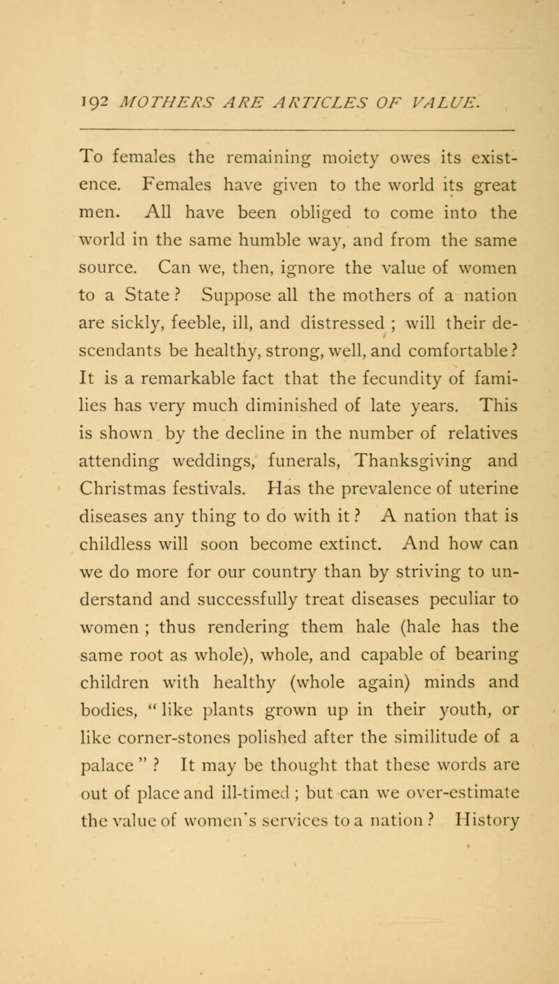 To females the remaining moiety owes its exist- ence. Females have given to the world its great men. All have been obliged to come into the world in the same humble way, and from the same source. Can we, then, ignore the value of women to a State ? Suppose all the mothers of a nation are sickly, feeble, ill, and distressed ; will their de- scendants be healthy, strong, well, and comfortable ? It is a remarkable fact that the fecundity of fami- lies has very much diminished of late years. This is shown by the decline in the number of relatives attending weddings, funerals, Thanksgiving and Christmas festivals. Has the prevalence of uterine diseases any thing to do with it ? A nation that is childless will soon become extinct. And how can we do more for our country than by striving to un- derstand and successfully treat diseases peculiar to women ; thus rendering them hale (hale has the same root as whole), whole, and capable of bearing children with healthy (whole again) minds and bodies,  like plants grown up in their youth, or like corner-stones polished after the similitude of a palace  ? It may be thought that these words are out of place and ill-timed ; but can we over-estimate the value of women's services to a nation ? History