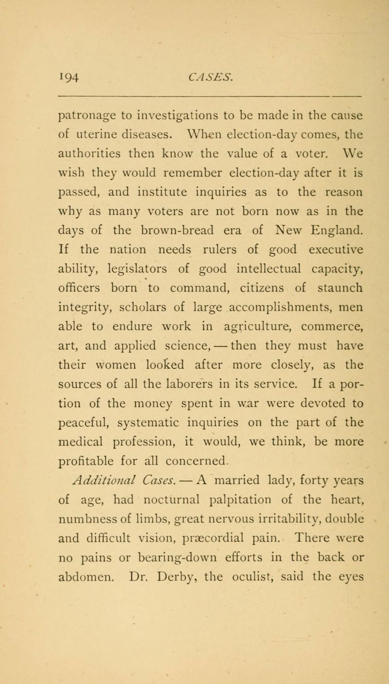 patronage to investigations to be made in the cause of uterine diseases. When election-day comes, the authorities then know the value of a voter. We wish they would remember election-day after it is passed, and institute inquiries as to the reason why as many voters are not born now as in the days of the brown-bread era of New England. If the nation needs rulers of good executive ability, legislators of good intellectual capacity, officers born to command, citizens of staunch integrity, scholars of large accomplishments, men able to endure work in agriculture, commerce, art, and applied science, — then they must have their women looked after more closely, as the sources of all the laborers in its service. If a por- tion of the money spent in war were devoted to peaceful, systematic inquiries on the part of the medical profession, it would, we think, be more profitable for all concerned. Additional Cases. — A married lady, forty years of age, had nocturnal palpitation of the heart, numbness of limbs, great nervous irritability, double and difficult vision, precordial pain. There were no pains or bearing-down efforts in the back or abdomen. Dr. Derby, the oculist, said the eyfes