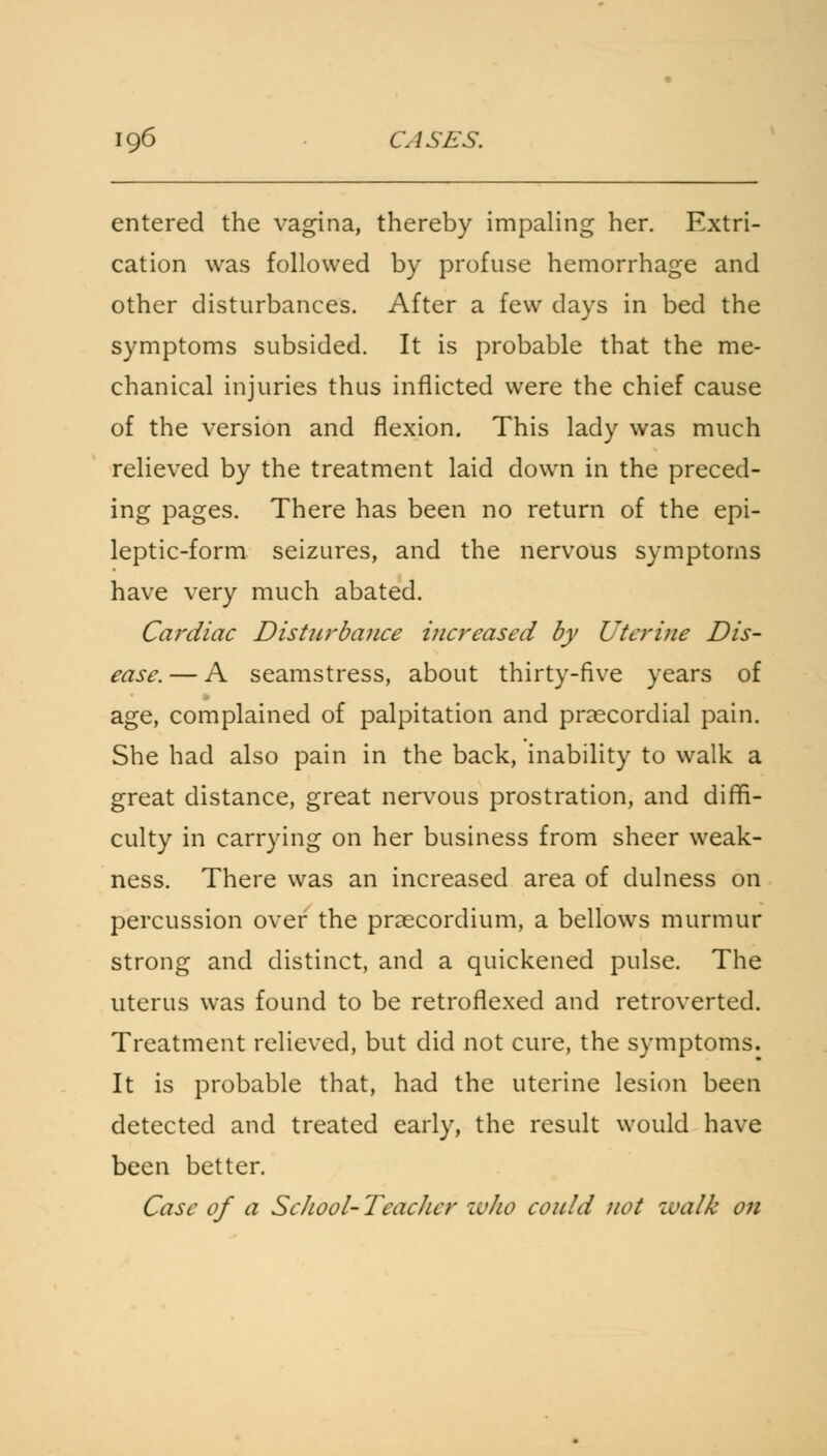entered the vagina, thereby impaling her. Extri- cation was followed by profuse hemorrhage and other disturbances. After a few days in bed the symptoms subsided. It is probable that the me- chanical injuries thus inflicted were the chief cause of the version and flexion. This lady was much relieved by the treatment laid down in the preced- ing pages. There has been no return of the epi- leptic-form seizures, and the nervous symptoms have very much abated. Cardiac Disturbance increased by Uterine Dis- ease. — A seamstress, about thirty-five years of age, complained of palpitation and precordial pain. She had also pain in the back, inability to walk a great distance, great nervous prostration, and diffi- culty in carrying on her business from sheer weak- ness. There was an increased area of dulness on percussion over the praecordium, a bellows murmur strong and distinct, and a quickened pulse. The uterus was found to be retroflexed and retroverted. Treatment relieved, but did not cure, the symptoms. It is probable that, had the uterine lesion been detected and treated early, the result would have been better. Case of a ScJiool-Teaclicr zvho could not walk on