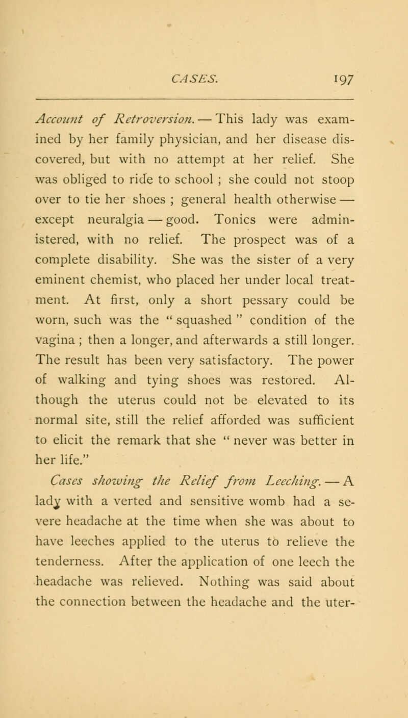 Account of Retroversion. — This lady was exam- ined by her family physician, and her disease dis- covered, but with no attempt at her relief. She was obliged to ride to school ; she could not stoop over to tie her shoes ; general health otherwise — except neuralgia — good. Tonics were admin- istered, with no relief. The prospect was of a complete disability. She was the sister of a very eminent chemist, who placed her under local treat- ment. At first, only a short pessary could be worn, such was the squashed condition of the vagina ; then a longer, and afterwards a still longer. The result has been very satisfactory. The power of walking and tying shoes was restored. Al- though the uterus could not be elevated to its normal site, still the relief afforded was sufficient to elicit the remark that she never was better in her life. Cases shozving tfie Relief from LcccJiing. — A lady with a verted and sensitive womb had a se- vere headache at the time when she was about to have leeches applied to the uterus to relieve the tenderness. After the application of one leech the headache was relieved. Nothing was said about the connection between the headache and the uter-