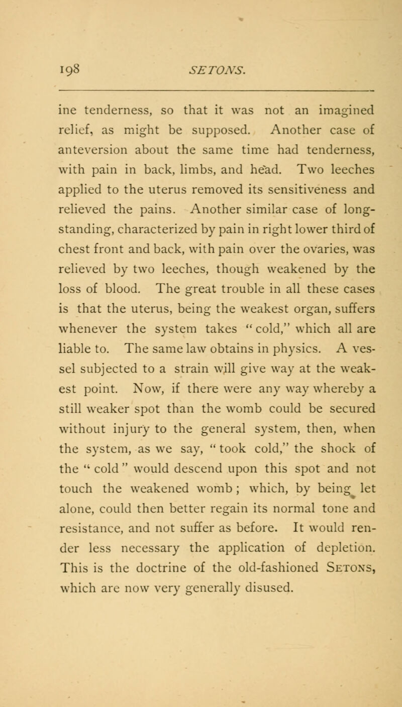 ine tenderness, so that it was not an imagined relief, as might be supposed. Another case of anteversion about the same time had tenderness, with pain in back, limbs, and head. Two leeches applied to the uterus removed its sensitiveness and relieved the pains. Another similar case of long- standing, characterized by pain in right lower third of chest front and back, with pain over the ovaries, was relieved by two leeches, though weakened by the loss of blood. The great trouble in all these cases is that the uterus, being the weakest organ, suffers whenever the system takes cold, which all are liable to. The same law obtains in physics. A ves- sel subjected to a strain will give way at the weak- est point. Now, if there were any way whereby a still weaker spot than the womb could be secured without injury to the general system, then, when the system, as we say, took cold, the shock of the cold would descend upon this spot and not touch the weakened womb; which, by being let alone, could then better regain its normal tone and resistance, and not suffer as before. It would ren- der less necessary the application of depletion. This is the doctrine of the old-fashioned Setoxs, which arc now very generally disused.