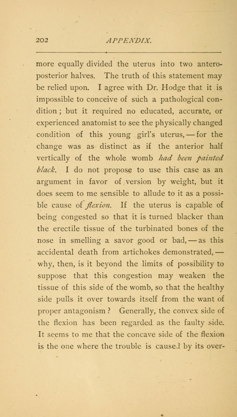 more equally divided the uterus into two antero- posterior halves. The truth of this statement may be relied upon. I agree with Dr. Hodge that it is impossible to conceive of such a pathological con- dition ; but it required no educated, accurate, or experienced anatomist to see the physically changed condition of this young girl's uterus, — for the change was as distinct as if the anterior half vertically of the whole womb had been painted black. I do not propose to use this case as an argument in favor of version by weight, but it does seem to me sensible to allude to it as a possi- ble cause of flexion. If the uterus is capable of being congested so that it is turned blacker than the erectile tissue of the turbinated bones of the nose in smelling a savor good or bad, — as this accidental death from artichokes demonstrated,— why, then, is it beyond the limits of possibility to suppose that this congestion may weaken the tissue of this side of the womb, so that the healthy side pulls it over towards itself from the want of proper antagonism ? Generally, the convex side of the flexion has been regarded as the faulty side. It seems to me that the concave side of the flexion is the one where the trouble is caused by its over-