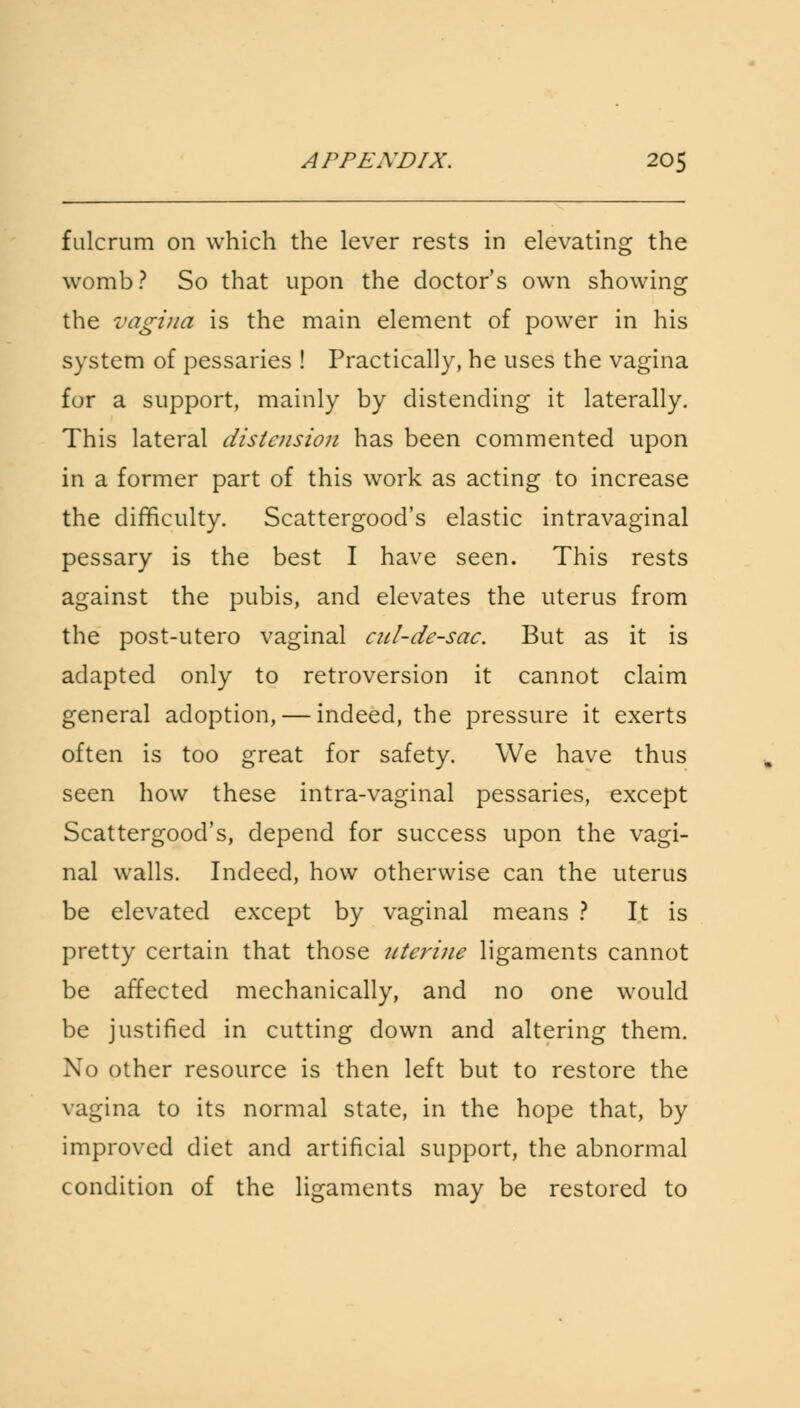 fulcrum on which the lever rests in elevating the womb? So that upon the doctor's own showing the vagina is the main element of power in his system of pessaries ! Practically, he uses the vagina for a support, mainly by distending it laterally. This lateral distension has been commented upon in a former part of this work as acting to increase the difficulty. Scattergood's elastic intravaginal pessary is the best I have seen. This rests against the pubis, and elevates the uterus from the post-utero vaginal cul-de-sac. But as it is adapted only to retroversion it cannot claim general adoption, — indeed, the pressure it exerts often is too great for safety. We have thus seen how these intra-vaginal pessaries, except Scattergood's, depend for success upon the vagi- nal walls. Indeed, how otherwise can the uterus be elevated except by vaginal means ? It is pretty certain that those uterine ligaments cannot be affected mechanically, and no one would be justified in cutting down and altering them. No other resource is then left but to restore the vagina to its normal state, in the hope that, by improved diet and artificial support, the abnormal condition of the ligaments may be restored to