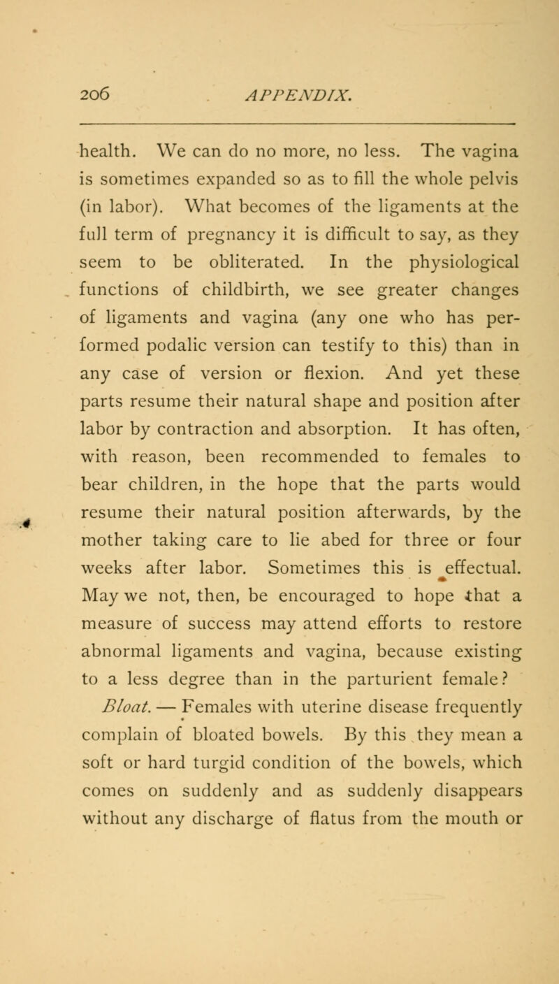 health. We can do no more, no less. The vagina is sometimes expanded so as to fill the whole pelvis (in labor). What becomes of the ligaments at the full term of pregnancy it is difficult to say, as they seem to be obliterated. In the physiological functions of childbirth, we see greater changes of ligaments and vagina (any one who has per- formed podalic version can testify to this) than in any case of version or flexion. And yet these parts resume their natural shape and position after labor by contraction and absorption. It has often, with reason, been recommended to females to bear children, in the hope that the parts would resume their natural position afterwards, by the mother taking care to lie abed for three or four weeks after labor. Sometimes this is effectual. May we not, then, be encouraged to hope that a measure of success may attend efforts to restore abnormal ligaments and vagina, because existing to a less degree than in the parturient female? Bloat. — Females with uterine disease frequently complain of bloated bowels. By this they mean a soft or hard turgid condition of the bowels, which comes on suddenly and as suddenly disappears without any discharge of flatus from the mouth or