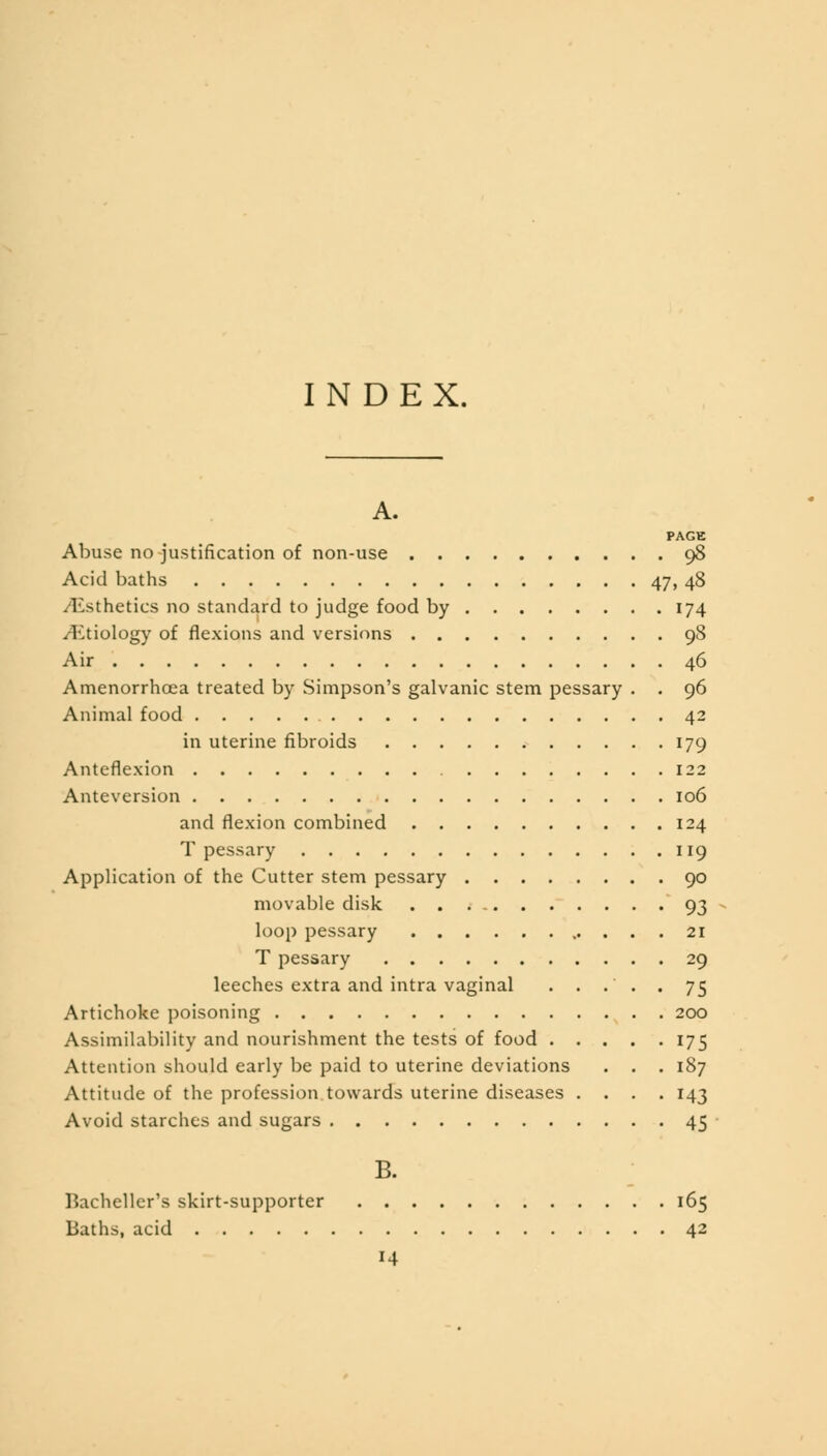 INDEX. A. PAGE Abuse no justification of non-use 98 Acid baths 47, 48 /Esthetics no standard to judge food by 174 ^Etiology of flexions and versions 98 Air 46 Amenorrhoea treated by Simpson's galvanic stem pessary . . 96 Animal food 42 in uterine fibroids 179 Anteflexion 122 Anteversion 106 and flexion combined 124 T pessary 119 Application of the Cutter stem pessary 90 movable disk 93 loop pessary 21 T pessary 29 leeches extra and intra vaginal ..... 75 Artichoke poisoning 200 Assimilability and nourishment the tests of food 175 Attention should early be paid to uterine deviations . . .187 Attitude of the profession towards uterine diseases .... 143 Avoid starches and sugars 45 B. Bacheller's skirt-supporter 165 Baths, acid 42 14
