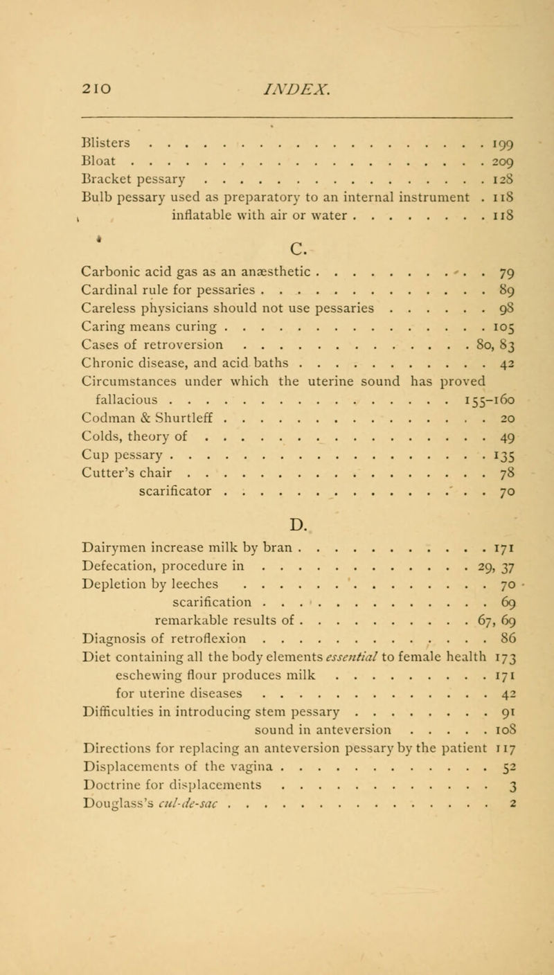 Blisters 199 Bloat 209 Bracket pessary 128 Bulb pessary used as preparatory to an internal instrument . 118 1 inflatable with air or water 118 c. Carbonic acid gas as an anaesthetic - . . 79 Cardinal rule for pessaries 89 Careless physicians should not use pessaries 9S Caring means curing 105 Cases of retroversion 80, 83 Chronic disease, and acid baths 42 Circumstances under which the uterine sound has proved fallacious 155-160 Codman & Shurtleff 20 Colds, theory of 49 Cup pessary 135 Cutter's chair 78 scarificator . 70 D. Dairymen increase milk by bran 171 Defecation, procedure in 29, 37 Depletion by leeches 70 - scarification 69 remarkable results of 67, 69 Diagnosis of retroflexion 86 Diet containing all the body elements essential to female health 173 eschewing flour produces milk 171 for uterine diseases 42 Difficulties in introducing stem pessary 91 sound in anteversion 10S Directions for replacing an anteversion pessary by the patient 117 Displacements of the vagina 52 Doctrine for displacements 3 Douglass's cul-de-sac 2