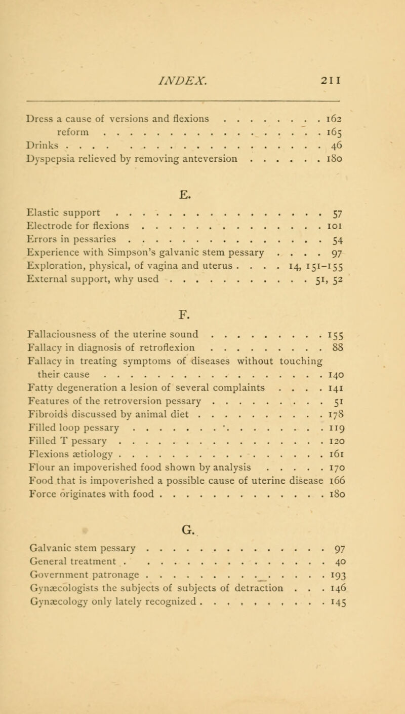 Dress a cause of versions and flexions 162 reform 165 Drinks 46 Dyspepsia relieved by removing anteversion 180 E. Elastic support 57 Electrode for flexions 101 Errors in pessaries 54 Experience with Simpson's galvanic stem pessary .... 97 Exploration, physical, of vagina and uterus . . . . 14,151-155 External support, why used 51, 52 F. Fallaciousness of the uterine sound 155 Fallacy in diagnosis of retroflexion 88 Fallacy in treating symptoms of diseases without touching their cause 140 Fatty degeneration a lesion of several complaints .... 141 Features of the retroversion pessary 51 Fibroids discussed by animal diet 178 Filled loop pessary ' 119 Filled T pessary 120 Flexions aetiology 161 Flour an impoverished food shown by analysis 170 Food that is impoverished a possible cause of uterine disease 166 Force originates with food 180 G. Galvanic stem pessary 97 General treatment 40 Government patronage 193 Gynaecologists the subjects of subjects of detraction . . .146 Gynaecology only lately recognized 145