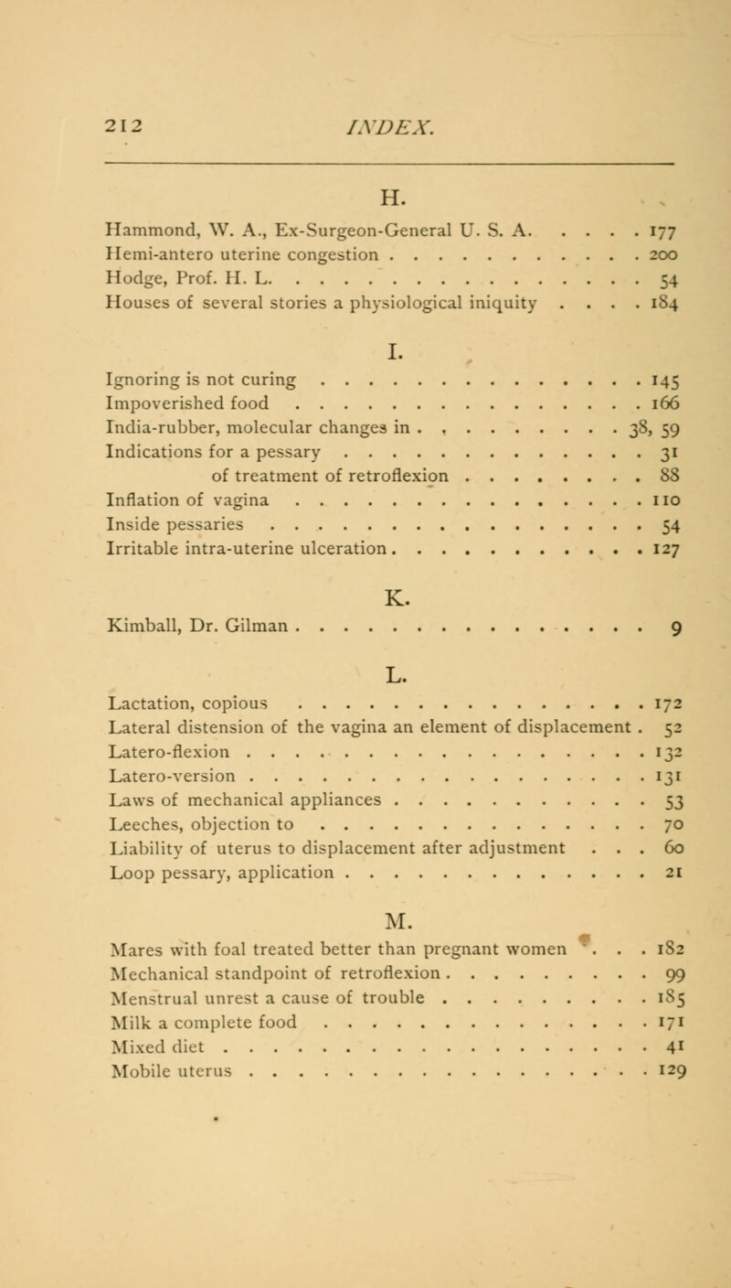 H. Hammond, W. A., Ex-Surgeon-General U. S. A 177 Hemi-antero uterine congestion 200 Hodge, Prof. H. L 54 Houses of several stories a physiological iniquity .... 184 I. Ignoring is not curing 145 Impoverished food 166 India-rubber, molecular changes in . 38, 59 Indications for a pessary 31 of treatment of retroflexion 88 Inflation of vagina no Inside pessaries 54 Irritable intra-uterine ulceration 127 K. Kimball, Dr. Gilman 9 L. Lactation, copious 172 Lateral distension of the vagina an element of displacement . 52 Latero-flexion 132 Latero-version 131 Laws of mechanical appliances 53 Leeches, objection to 70 Liability of uterus to displacement after adjustment ... 60 Loop pessary, application 21 M. Mares with foal treated better than pregnant women ... 1S2 Mechanical standpoint of retroflexion 99 Menstrual unrest a cause of trouble 185 Milk a complete food 171 Mixed diet 41 Mobile uterus 129