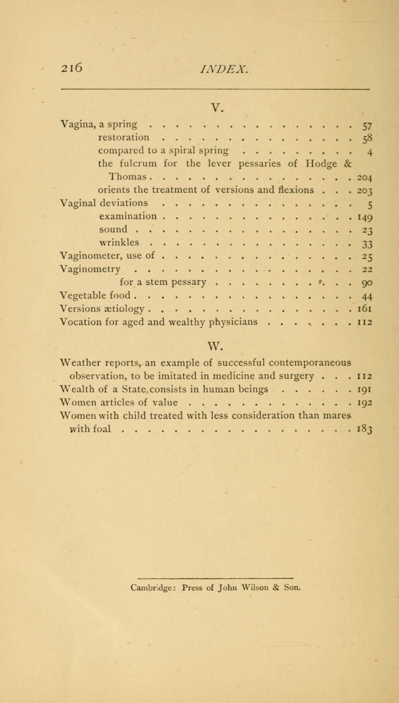 V. Vagina, a spring 57 restoration 58 compared to a spiral spring 4 the fulcrum for the lever pessaries of Hodge & Thomas 204 orients the treatment of versions and flexions . . . 203 Vaginal deviations 5 examination 149 sound 23 wrinkles 33 Vaginometer, use of 25 Vaginometry 22 for a stem pessary «... 90 Vegetable food 44 Versions aetiology 161 Vocation for aged and wealthy physicians 112 w. Weather reports, an example of successful contemporaneous observation, to be imitated in medicine and surgery . . .112 Wealth of a State consists in human beings 191 Women articles of value 192 Women with child treated with less consideration than mares with foal 1S3 Cambridge: Press of John Wilson & Son.