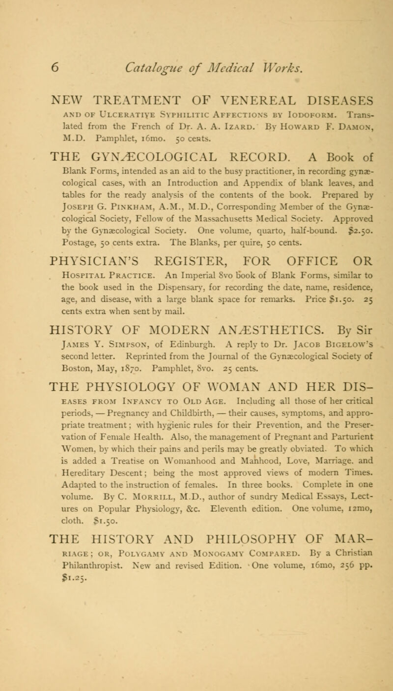 NEW TREATMENT OF VENEREAL DISEASES and of Ulcerative Syphilitic Affections by Iodoform. Trans- lated from the French of Dr. A. A. Izard. By Howard F. Damon, M.D. Pamphlet, i6mo. 50 cents. THE GYNECOLOGICAL RECORD. A Book of Blank Forms, intended as an aid to the busy practitioner, in recording gynae- cological cases, with an Introduction and Appendix of blank leaves, and tables for the ready analysis of the contents of the book. Prepared by Joseph G. Pinkham. A.M.. M.D., Corresponding Member of the Gynae- cological Society, Fellow of the Massachusetts Medical Society. Approved by the Gynaecological Society-. One volume, quarto, half-bound. S2.50. Postage, 50 cents extra. The Blanks, per quire, 50 cents. PHYSICIAN'S REGISTER, FOR OFFICE OR Hospital Practice. An Imperial Svo book of Blank Forms, similar to the book used in the Dispensary, for recording the date, name, residence, age, and disease, with a large blank space for remarks. Price Si.50. 25 cents extra when sent by mail. HISTORY OF MODERN ANAESTHETICS. By Sir James Y. Simpson, of Edinburgh. A reply to Dr. Jacob Bigelow*s second letter. Reprinted from the Journal of the Gynaecological Society of Boston, May, 1S70. Pamphlet, Svo. 25 cents. THE PHYSIOLOGY OF WOMAN AND HER Dis- eases from Infancy to Old Age. Including all those of her critical periods, — Pregnancy and Childbirth, — their causes, symptoms, and appro- priate treatment; with hygienic rules for their Prevention, and the Preser- vation of Female Health. Also, the management of Pregnant and Parturient Women, by which their pains and perils may be greatly obviated. To which is added a Treatise on Womanhood and Manhood, Love, Marriage, and Hereditary Descent; being the most approved views of modern Times. Adapted to the instruction of females. In three books. Complete in one volume. By C. Morrill, M.D., author of sundry Medical Essays, Lect- ures on Popular Physiology, &c. Eleventh edition. One volume, 121110, cloth. S1.50. THE HISTORY AND PHILOSOPHY OF MAR- riage; or, Polygamy and Monogamy COMPARED. By a Christian Philanthropist. New and revised Edition. One volume, i6mo, 256 pp. 51.^5.