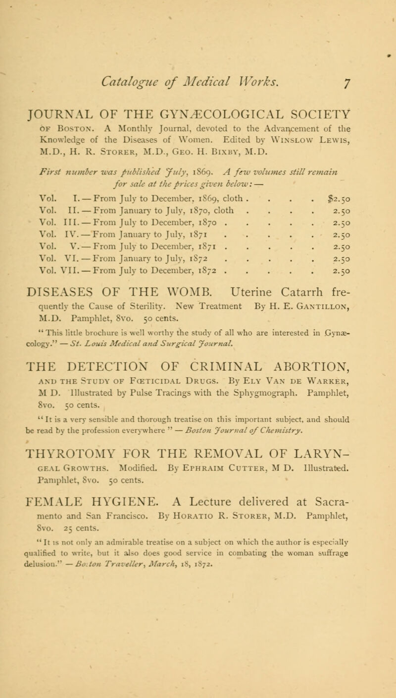 JOURNAL OF THE GYNAECOLOGICAL SOCIETY of BOSTON. A Monthly Journal, devoted to the Advancement of the Win slow Lewis, mes still remain Knowledge of the Diseases of Women. Edited by M.D., H. R. Storer, M.D., Geo. H. Bixby, M.D, First number teas published 'July, 1S69. A fewvoh for sale at the prices given below: — Vol. I. — From July to December. 1S69, cloth . Vol. II. — From January to July, 1870, cloth Vol. III. — From July to December, 1870 Vol. IV. — From January to July, 1871 Vol. V. — From July to December, 1871 Vol. VI.—From January to July, 1S72 Vol. VII. — From July to December, 1872 2.50 DISEASES OF THE WOMB. Uterine Catarrh fre- quently the Cause of Sterility. New Treatment By H. E. Gantillon, M.D. Pamphlet, Svo. 50 cents. This little brochure is well worthy the study of all who are interested in Gynae- cology. — St. Louis Medical and Surgical Journal. THE DETECTION OF CRIMINAL ABORTION, and the Study of Fosticidal Drugs. By Ely Van de Warker, M 1). Illustrated by Pulse Tracings with the Sphygmograph. Pamphlet, Svo. 50 cents. It is a very sensible and thorough treatise on this important subject, and should be read by the profession everywhere — Boston Journal 0/ Chemistry. THYROTOMY FOR THE REMOVAL OF LARYN- GEAL Growths. Modified. By Ephraim Cutter, M D. Illustrated. Pamphlet, Svo. 50 cents. FEMALE HYGIENE. A Lecture delivered at Sacra- mento and San Francisco. By Horatio R. Storer, M.D. Pamphlet, Svo. 25 cents. not only an admirable treatise on a subject on which the author is especially qualified to write, but it also does good service in combating the woman suffrage delusion.'' —Bo. ton Traveller, March, iS, 1S72.