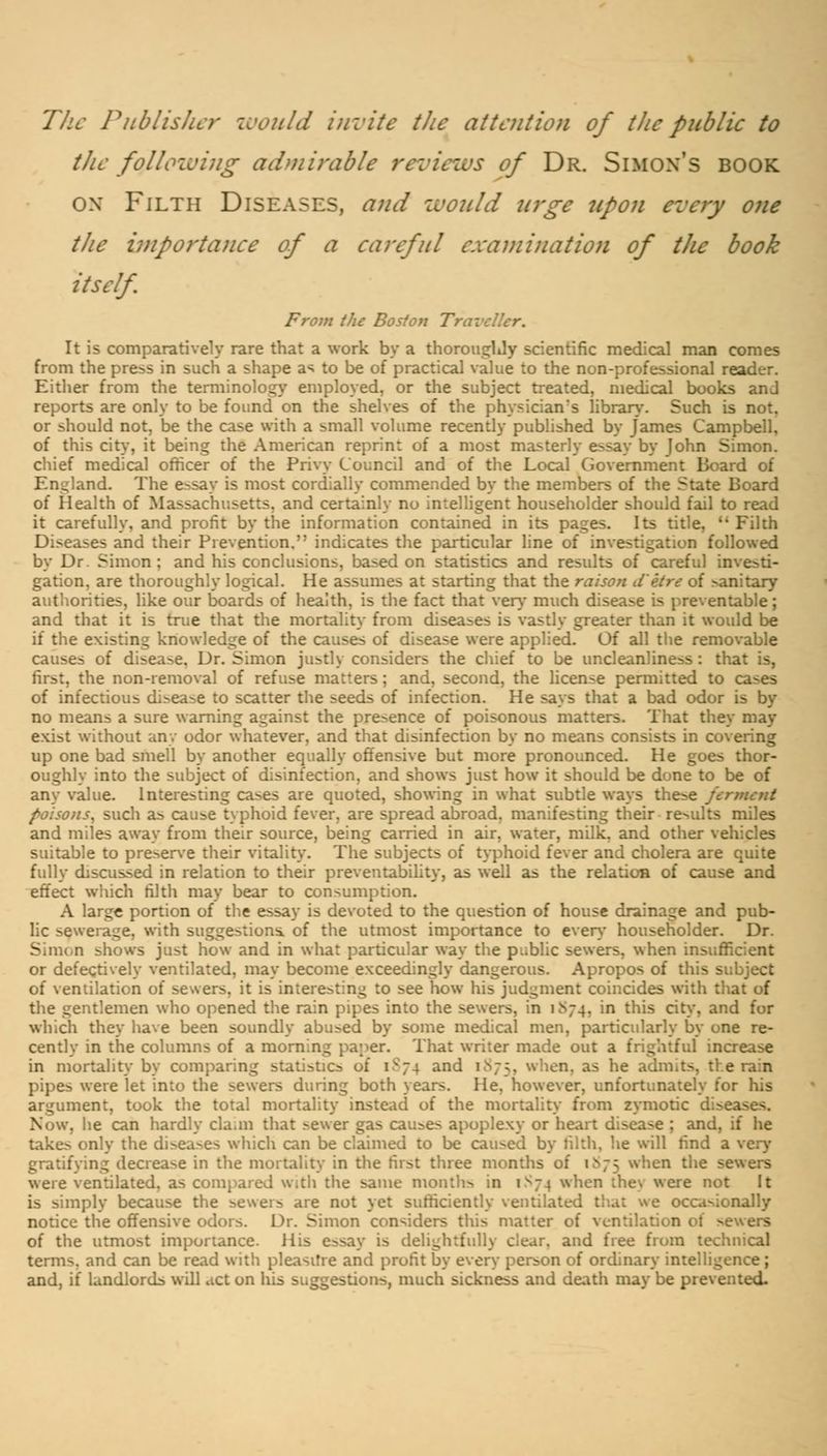 The Publisher would invite the attention of tlic public to the following admirable reviews of Dr. Simon's book ox Filth Diseases, and would urge upon every one tJie importance of a careful examination of the book itself From the Bos/on 1 It is comparatively rare that a work by a thorouglJy scientific medical man comes from the press in such a shape as to be of practical value to the non-professional reader. Either from the terminology employed, or the subject treated, medical books and reports are only to be found on the shelves of the physician's library. Such is not. or should not, be the case with a small volume recently published by James Campbell, of this city, it being the American reprint of a most masterly essay by John Simon. chief medical officer of the Privy Council and of the Local Government Board of England. The essay is most cordially commended by the members of the State Board of Health of Massachusetts, and certainly no intelligent householder should fail to read it carefully, and profit by the information contained in its pages. Its title, Filth Diseases and their Prevention. indicates the particular line of investigation followed by Dr Simon; and his conclusions, based on statistics and results of careful investi- gation, are thoroughly logical. He assumes at starting that the raison d'etre of sanitary authorities, like our boards of health, is the fact that very much disease is preventable; and that it is true that the mortality from diseases is vastly greater than it would be if the existing knowledge of the causes of disease were applied. Of all the removable causes of disease. Dr. Simon justly considers the chief to be uncleanliness: that is, first, the non-removal of refuse matters; and, second, the license permitted to cases of infectious disease to scatter the seeds of infection. He says that a bad odor is by no means a sure warning against the presence of poisonous matters. That they may exist without anv odor whatever, and that disinfection by no means consists in covering up one bad smell by another equally offensive but more pronounced. He goes thor- oughly into the subject of disinfection, and shows just how it should be done to be of any value. Interesting cases are quoted, showing in what subtle ways these ferment foisons, such as cause typhoid fever, are spread abroad, manifesting their results miles and miles away from their source, being carried in air, water, milk, and other vehicles suitable to preserve their vitality. The subjects of typhoid fever and cholera are quite fully discussed in relation to their preventability, as well as the relation of cause and effect which filth may bear to consumption. A large portion of the essay is devoted to the question of house drainage and pub- lic sewerage, with suggestions, of the utmost importance to even- householder. Dr. Simon shows just how and in what particular way the public sewers, when insufficient or defectively ventilated, may become exceedingly dangerous. Apropos of this subject of ventilation of sewers, it is interesting to see how his judgment coincides with that of the gentlemen who opened the rain pipes into the sewers, in 1S74. in this city, and for which they have been soundly abused by some medical men, particularly by one re- cently in the columns of a morning paper. That writer made out a frightful increase in mortality by comparing statistics of 1874 and 1875, when, as he admits, the rain pipes were let into the sewers during both years. He, however, unfortunately for his argument, took the total mortality instead of the mortality from zymotic d Now, he can hardly cla.m that sewer gas causes apoplexy or heart disease ; and, if he takes only the diseases which can be claimed to be caused by tilth, he will find a very gratifying decrease in the mortality in the first three months of 1^*75 when the sewers were ventilated, as compared with the same months in 1S74 when thev were not It is simply because the sewers are not yet sufficiently ventilated that we occasionally notice the offensive odors. Dr. Simon considers this matter of ventilation of sewers of the utmost importance. His essay is delightfully clear, and free from technical terms, and can be read with pleasure and profit by every person of ordinary inte. and, if landlords will act on his suggestions, much sickness and death may be prevented.