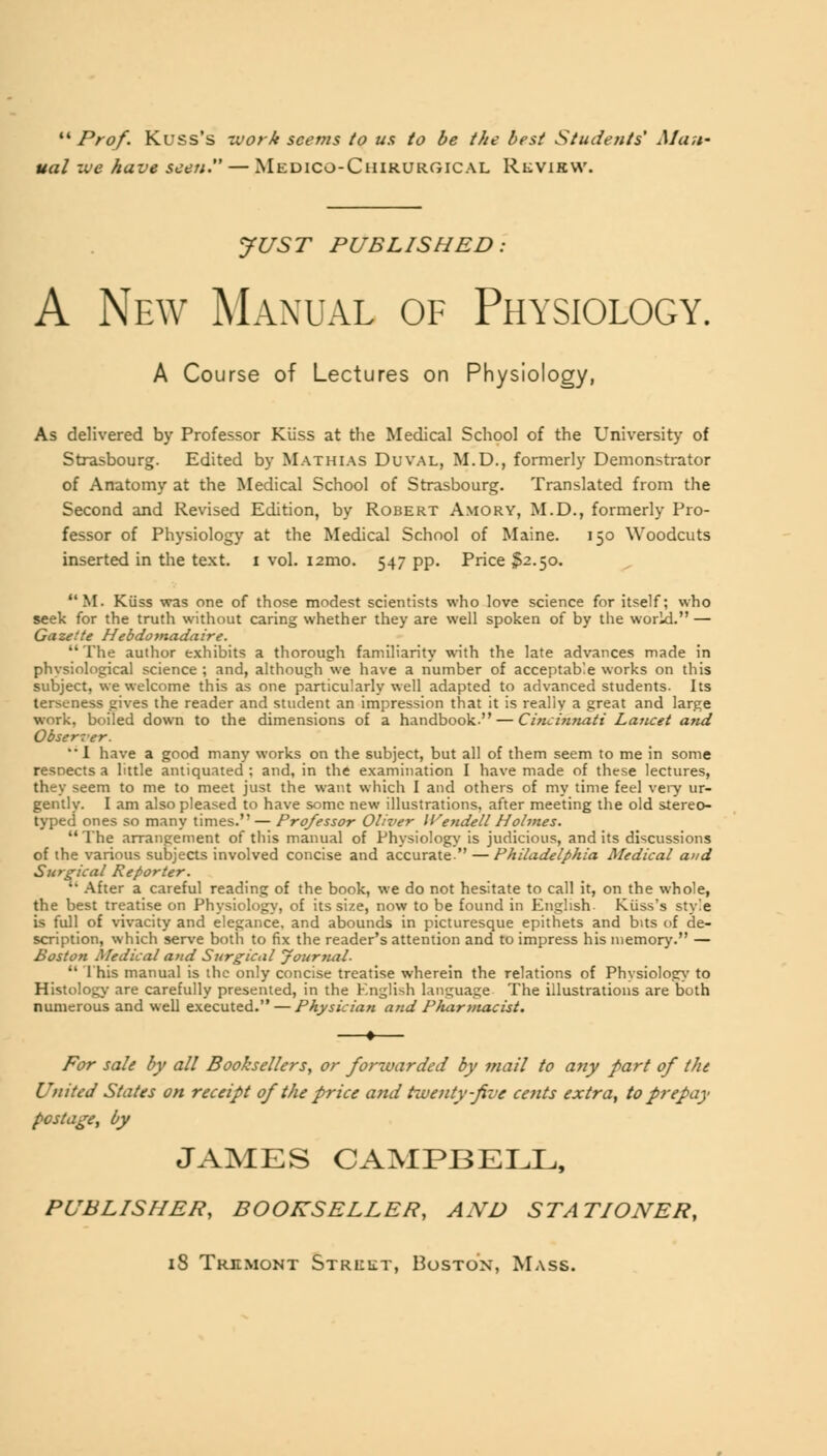 ''''Prof. Kuss's work seems to us to be the best Students' Man- ual we have seen. — Medico-Chirurgical Rkview. JUST PUBLISHED: A New Manual of Physiology. A Course of Lectures on Physiology, As delivered by Professor Kiiss at the Medical School of the University of Strasbourg. Edited by Mathias Duval, M.D., formerly Demonstrator of Anatomy at the Medical School of Strasbourg. Translated from the Second and Revised Edition, by Robert Amory, M.D., formerly Pro- fessor of Physiology at the Medical School of Maine. 150 Woodcuts inserted in the text. 1 vol. i2mo. 547 pp. Price $2.50. M. Kiiss was one of those modest scientists who love science for itself; who seek for the truth without caring whether they are well spoken of by the world. — Gazette Hebdomadaire. The author exhibits a thorough familiarity with the late advances made in physiological science ; and, although we have a number of acceptable works on this subject, we welcome this as one particularly well adapted to advanced students. Its terseness gives the reader and student an impression that it is really a great and large work, boiled down to the dimensions of a handbook. — Cincinnati Lancet and Observer. '• I have a good many works on the subject, but all of them seem to me in some resnects a little antiquated : and, in the examination I have made of these lectures, they seem to me to meet just the want which I and others of my time feel very ur- gently. I am also pleased to have some new illustrations, after meeting the old stereo- typed ones so many times. — Professor Oliver Wendell Holmes. The arrangement of this manual of Physiology is judicious, and its discussions of the various subjects involved concise and accurate — Philadelphia Medical and Surgical Reporter. After a careful reading of the book, we do not hesitate to call it, on the whole, the best treatise on Physiology, of its size, now to be found in English- Kuss's style is full of vivacity and elegance, and abounds in picturesque epithets and bits of de- scription, which serve both to fix the reader's attention and to impress his memory. — Boston Medical and Surgical Journal. This manual is the only concise treatise wherein the relations of Physiology to Histology are carefully presented, in the English language The illustrations are both numerous and well executed. — Physician and Pharmacist. For sale by all Booksellers, or forwarded by mail to any part of the United States on receipt of the price and twenty-five cents extra, to prepay postage, by JAMES CAMPBELL, PUBLISHER, BOOKSELLER, AND STATIONER, 18 Trkmont Street, Boston, Mass.