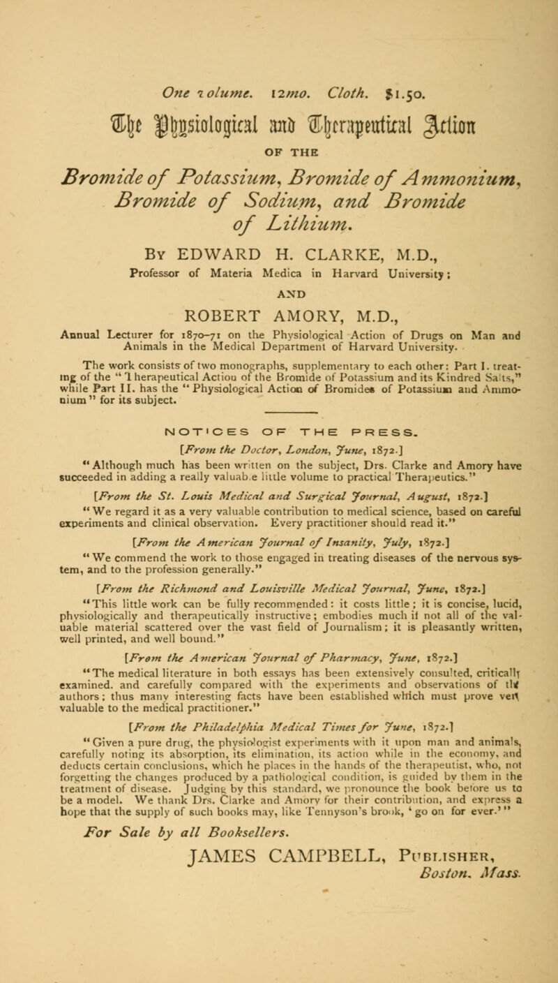 One volume. i2mo. Cloth. $1.50. %\t |)|jBsiolagkaI iut& S(prajwrtiatl ^tlion OF THE Bromide of Potassium, Bromide of A'mmoniutn* Bromide of Sodium, and Bromide of Lithium. By EDWARD H. CLARKE, M.D., Professor of Materia Medica in Harvard University; AND ROBERT AMORY, M.D., Annual Lecturer for 1870-71 on the Physiological Action of Drugs on Man and Animals in the Medical Department of Harvard University. The work consists of two monographs, supplementary to each other: Part I. treat- ing of the  1 herapeutical Actiou of the Bromide of Potassium and its Kindred Sa is, while Part II. has the  Physiological Action of Bromide* of Potassium and Ammo- nium  for its subject. NOTICES OF THE PRESS. [From the Doctor, London-, June, 1872.] Although much has been written on the subject, Drs. Clarke and Amory have succeeded in adding a really valuab.e little volume to practical Therapeutics. [Front the St. Louis Medical and Surgical Journal, August, 1872.] We regard it as a very valuable contribution to medical science, based on careful experiments and clinical observation. Every practitioner should read it. [From the American Journal of Insanity, July, 1872.] We commend the work to those engaged in treating diseases of the nervous sys- tem, and to the profession generally. [From the Richmond and Louisville Medical Journal, June, 1872.] This little work can be fully recommended: it costs little; it is concise, lucid, physiologically and therapeutically instructive; embodies much ii not all of the val- uable material scattered over the vast field of Journalism ; it is pleasantly written, well printed, and well bound. [From the A7uerican Journal of Pharmacy, June, 1872.] The medical literature in both essays has been extensively consulted, critically examined, and carefully compared with the experiments and observations of lltf authors; thus many interesting facts have been established which must prove vefl valuable to the medical practitioner. [From the Philadelphia Medical Times for June, 1872.1 Given a pure drug, the physiologist experiments with it upon man and animals, carefully noting its absorption, its elimination, its action while in the economy, and deducts certain conclusions, which he places in the hands of the therapeutist, who, not forgetting the changes produced by a pathological condition, is guided by them in the treatment of disease. Judging by this standard, we pronounce the book betore us to be a model. We thank Drs. Ciarke and Amorv for their contribution, and express a hope that the supply of such books may, like Tennyson's brook, ' go on for ever.' For Sale by all Booksellers. JAMES CAMPBELL, Publisher, Boston. Afass.