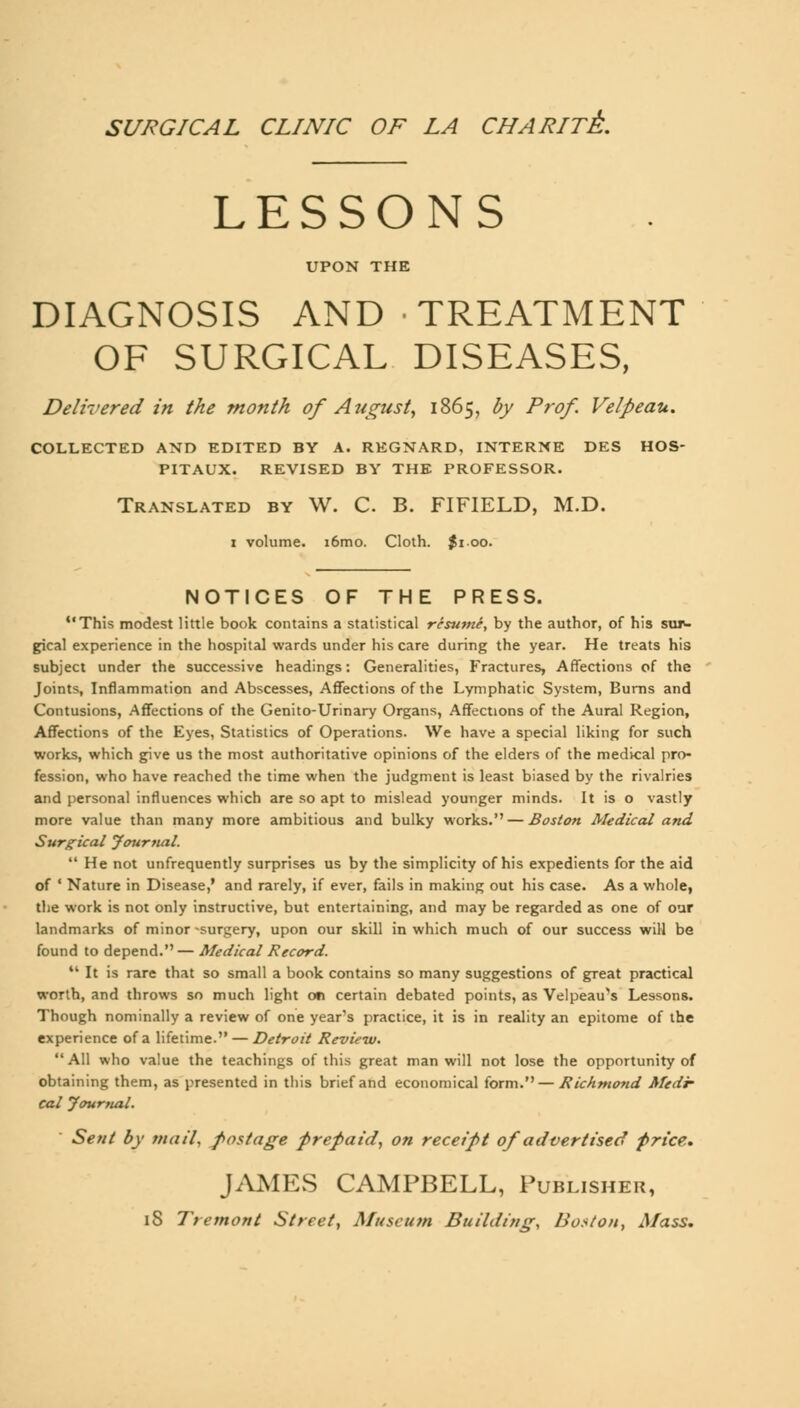 SURGICAL CLINIC OF LA CHARITE-. LESSONS UPON THE DIAGNOSIS AND TREATMENT OF SURGICAL DISEASES, Delivered in the month of August, 1865, by Prof. Velpeau. COLLECTED AND EDITED BY A. REGNARD, INTERNE DES HOS- PITAUX. REVISED BY THE PROFESSOR. Translated by W. C. B. FIFIELD, M.D. 1 volume. i6mo. Cloth. $100. NOTICES OF THE PRESS. This modest little book contains a statistical resume, by the author, of his sur- gical experience in the hospital wards under his care during the year. He treats his subject under the successive headings: Generalities, Fractures, Affections of the Joints, Inflammation and Abscesses, Affections of the Lymphatic System, Burns and Contusions, Affections of the Genito-Urinary Organs, Affections of the Aural Region, Affections of the Eyes, Statistics of Operations. We have a special liking for such works, which give us the most authoritative opinions of the elders of the medical pro- fession, who have reached the time when the judgment is least biased by the rivalries and personal influences which are so apt to mislead younger minds. It is o vastly more value than many more ambitious and bulky works. — Boston Medical and Surgical Journal.  He not unfrequently surprises us by the simplicity of his expedients for the aid of ' Nature in Disease,' and rarely, if ever, fails in making out his case. As a whole, the work is not only instructive, but entertaining, and may be regarded as one of our landmarks of minor -surgery, upon our skill in which much of our success will be found to depend.— Medical Record. M It is rare that so small a book contains so many suggestions of great practical worth, and throws so much light on certain debated points, as Velpeau's Lessons. Though nominally a review of one year's practice, it is in reality an epitome of the experience of a lifetime. — Detroit Review. All who value the teachings of this great man will not lose the opportunity of obtaining them, as presented in this brief and economical form. — Richmond Medi- cal Journal. Sent by mail, postage prepaid, on receipt of advertised price,, JAMES CAMPBELL, Publisher, iS Tremont Street, Museum Building, Boston, Mass.