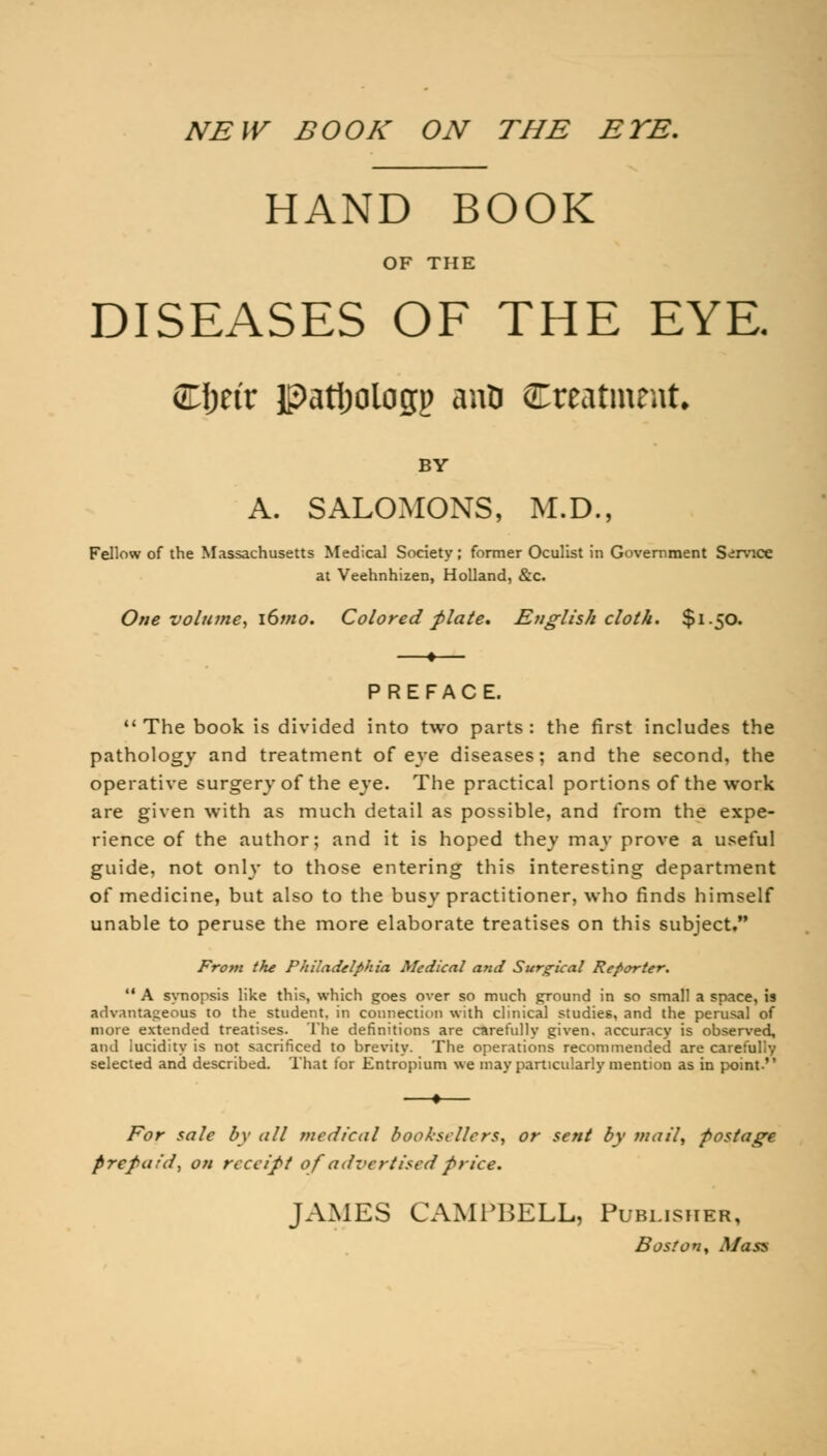 NEW BOOK ON THE EYE. HAND BOOK OF THE DISEASES OF THE EYE. Cfjeir patijologj) ano ^Treatment. BY A. SALOMONS, M.D., Fellow of the Massachusetts Medical Society; former Oculist in Government Service at Veehnhizen, Holland, &c. One volume, i6mo. Colored plate. English cloth. $150. PREFACE. The book is divided into two parts : the first includes the pathology and treatment of eve diseases; and the second, the operative surgery of the eye. The practical portions of the work are given with as much detail as possible, and from the expe- rience of the author; and it is hoped they may prove a useful guide, not only to those entering this interesting department of medicine, but also to the busy practitioner, who finds himself unable to peruse the more elaborate treatises on this subject. From the Philadelphia Medical and Surgical Reporter. A synopsis like this, which goes over so much ground in so small a space, is advantageous to the student, in connection with clinical studies, and the perusal of more extended treatises. The definitions are carefully given, accuracy is observed, and lucidity is not sacrificed to brevity. The operations recommended are carefully selected and described. That for Entropium we may particularly mention as in point. For sale by all medical booksellers, or sent by mail, postage Prepaid, on receipt of advertised price. JAMES CAMPBELL, Publisher, Boston, Mass