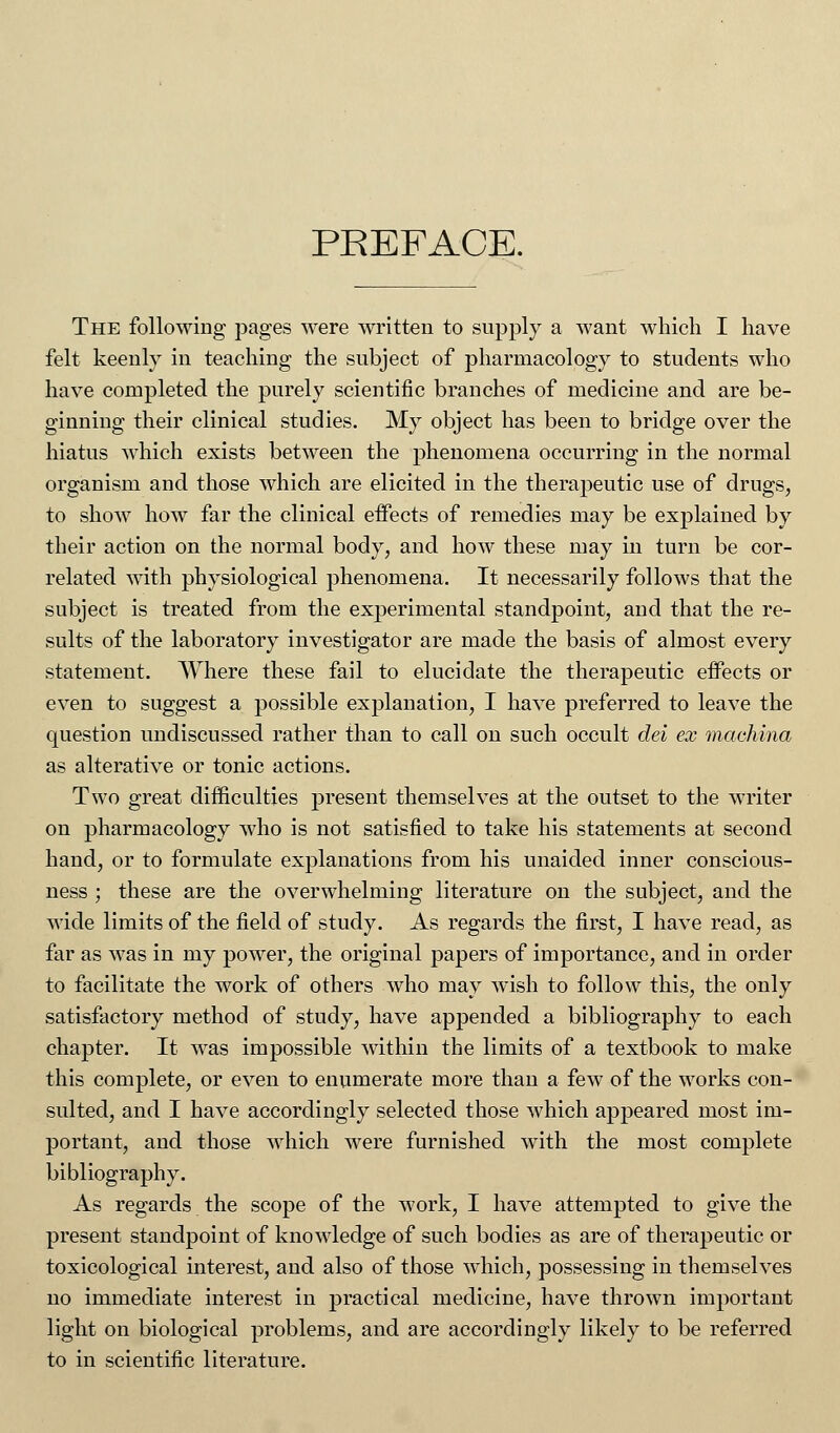 PREFACE. The following pages were written to supply a want which I have felt keenly in teaching the subject of pharmacology to students who have completed the purely scientific branches of medicine and are be- ginning their clinical studies. My object has been to bridge over the hiatus which exists between the phenomena occurring in the normal organism and those which are elicited in the therapeutic use of drugs, to show how far the clinical effects of remedies may be explained by their action on the normal body, and how these may in turn be cor- related with physiological phenomena. It necessarily follows that the subject is treated from the experimental standpoint, and that the re- sults of the laboratory investigator are made the basis of almost every statement. Where these fail to elucidate the therapeutic effects or even to suggest a possible explanation, I have preferred to leave the question undiscussed rather than to call on such occult del ex machina as alterative or tonic actions. Two great difficulties present themselves at the outset to the writer on pharmacology who is not satisfied to take his statements at second hand, or to formulate explanations from his unaided inner conscious- ness ; these are the overwhelming literature on the subject, and the wide limits of the field of study. As regards the first, I have read, as far as was in my power, the original papers of importance, and in order to facilitate the work of others who may wish to follow this, the only satisfactory method of study, have appended a bibliography to each chapter. It was impossible within the limits of a textbook to make this complete, or even to enumerate more than a few of the works con- sulted, and I have accordingly selected those which appeared most im- portant, and those which were furnished with the most complete bibliography. As regards the scope of the work, I have attempted to give the present standpoint of knowledge of such bodies as are of therapeutic or toxicological interest, and also of those which, possessing in themselves no immediate interest in practical medicine, have thrown important light on biological problems, and are accordingly likely to be referred to in scientific literature.