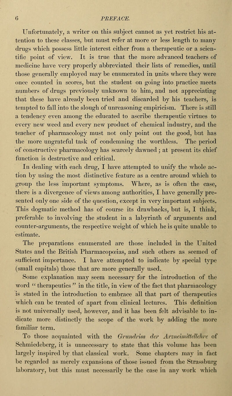 Unfortunately, a writer on this subject cannot as yet restrict his at- tention to these classes, but must refer at more or less length to many drugs which possess little interest either from a therapeutic or a scien- tific point of view. It is true that the more advanced teachers of medicine have very properly abbreviated their lists of remedies, until those generally employed may be enumerated in units where they were once counted in scores, but the student on going into practice meets numbers of drugs previously unknown to him, and not appreciating that these have already been tried and discarded by his teachers, is tempted to fall into the slough of unreasoning empiricism. There is still a tendency even among the educated to ascribe therapeutic virtues to every new weed and every new product of chemical industry, and the teacher of pharmacology must not only point out the good, but has the more ungrateful task of condemning the worthless. The period of constructive pharmacology has scarcely dawned ; at present its chief function is destructive and critical. In dealing with each drug, I have attempted to unify the whole ac- tion by using the most distinctive feature as a centre around which to group the less important symptoms. Where, as is often the case, there is a divergence of views among authorities, I have generally pre- sented only one side of the question, except in very important subjects. This dogmatic method has of course its drawbacks, but is, I think, preferable to involving the student in a labyrinth of arguments and counter-arguments, the respective weight of which he is quite unable to estimate. The preparations enumerated are those included in the United States and the British Pharmacopoeias, and such others as seemed of sufficient importance. I have attempted to indicate by special type (small capitals) those that are more generally used. Some explanation may seem necessary for the introduction of the word  therapeutics  in the title, in view of the fact that pharmacology is stated in the introduction to embrace all that part of therapeutics which can be treated of apart from clinical lectures. This definition is not universally used, however, and it has been felt advisable to in- dicate more distinctly the scope of the work by adding the more familiar term. To those acquainted with the Gnmdriss der Arzneimittellehre of Schmiedeberg, it is unnecessary to state that this volume has been largely inspired by that classical work. Some chapters may in fact be regarded as merely expansions of those issued from the Strassburg laboratory, but this must necessarily be the case in any work which