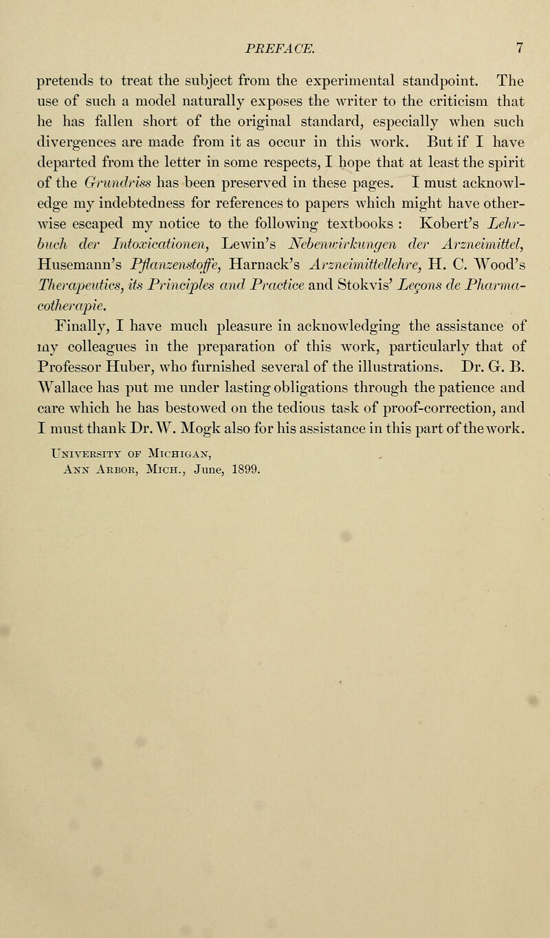pretends to treat the subject from the experimental standpoint. The use of such a model naturally exposes the writer to the criticism that he has fallen short of the original standard, especially when such divergences are made from it as occur in this work. But if I have departed from the letter in some respects, I hope that at least the spirit of the Grundriss has been preserved in these pages. I must acknowl- edge my indebtedness for references to papers which might have other- wise escaped my notice to the following textbooks : Kobert's Lehr- buch der Intoxicationen, Lewin's Nebemmrkungen der Arzneimittel, Husemann's Pflanzenstoffe, Harnack's Arzneimittellehre, H. C. Wood's Therapeutics, its Principles and Practice and Stokvis' Lecons de Pharma- cothcrapie. Finally, I have much pleasure in acknowledging the assistance of my colleagues in the preparation of this work, particularly that of Professor Huber, who furnished several of the illustrations. Dr. G. B. Wallace has put me under lasting obligations through the patience and care which he has bestowed on the tedious task of proof-correction, and I must thank Dr. W. Mogk also for his assistance in this part of the work. University of Michigan, Ann Arbor, Mich., June, 1899.