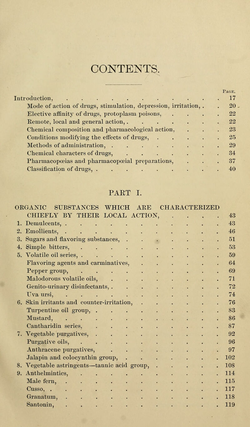 CONTENTS. Introduction, ....... Mode of action of drugs, stimulation, depression, irritation, Elective affinity of drugs, protoplasm poisons, Remote, local and general action, . Chemical composition and pharmacological action Conditions modifying the effects of drugs, Methods of administration, .... Chemical characters of drugs, Pharmacopoeias and pharmacopceial preparations Classification of drusjs, ..... PART I. ORGANIC SUBSTANCES WHICH ARE CHARACTERIZED CHIEFLY BY THEIR LOCAL ACTION, 1. Demulcents, .... 2. Emollients, .... 3. Sugars and flavoring substances, 4. Simple bitters, 5. Volatile oil series, . Flavoring agents and carminatives Pepper group, Malodorous volatile oils, Genito-urinary disinfectants, Uva ursij 6. Skin irritants and counter-irritation, Turpentine oil group, Mustard, Cantharidin series, 7. Vegetable purgatives, Purgative oils, Anthracene purgatives, Jalapin and colocynthin group, 8. Vegetable astringents—tannic acid group 9. Anthelmintics, Male fern, Cusso, . Granatum, Santonin,