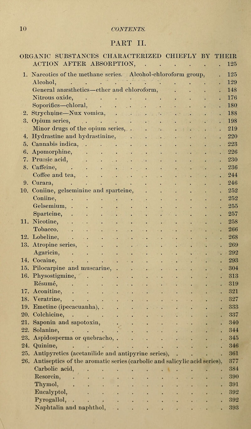PART II. 2. 3. 4. 5. 6. 7. 9. 11. 12. 13. 14. 15. 17. 18. 19. 20. 21. 26. ORGANIC SUBSTANCES CHARACTERIZED CHIEFLY ACTION AFTER ABSORPTION, .... 1. Narcotics of the methane series. Alcohol-chloroform group, Alcohol, . . . ..'. General anaesthetics—ether and chloroform Nitrous oxide, Soporifics—chloral, Strychnine—Nux vomica, Opium series, Minor drugs of the opium ser Hydrastine and hydrastinine, Cannabis indica, Apomorphine, Prussic acid, Caffeine, . Coffee and tea, Curara, .... 10. Coniine, gelseminine and sparteine Coniine, Gelsemium, . Sparteine, Nicotine, Tobacco, Lobeline, Atropine series, Agaricin, Cocaine, Pilocarpine and muscarine, 16. Physostigmine, Resume, Aconitine, Veratrine, . . . . Emetine (ipecacuanha), . Colchicine, Saponin and sapotoxin, 22. Solanine, 23. Aspidosperma or quebracho, 24. Quinine, 25. Antipyretics (acetanilide and antipyrine series), Antiseptics of the aromatic series (carbolic and salicylic Carbolic acid, Resorcin, . . Thymol, Eucalyptol, Pyrogallol, . Naphtalin and naphthol, BY THEIR . 125 acid series),