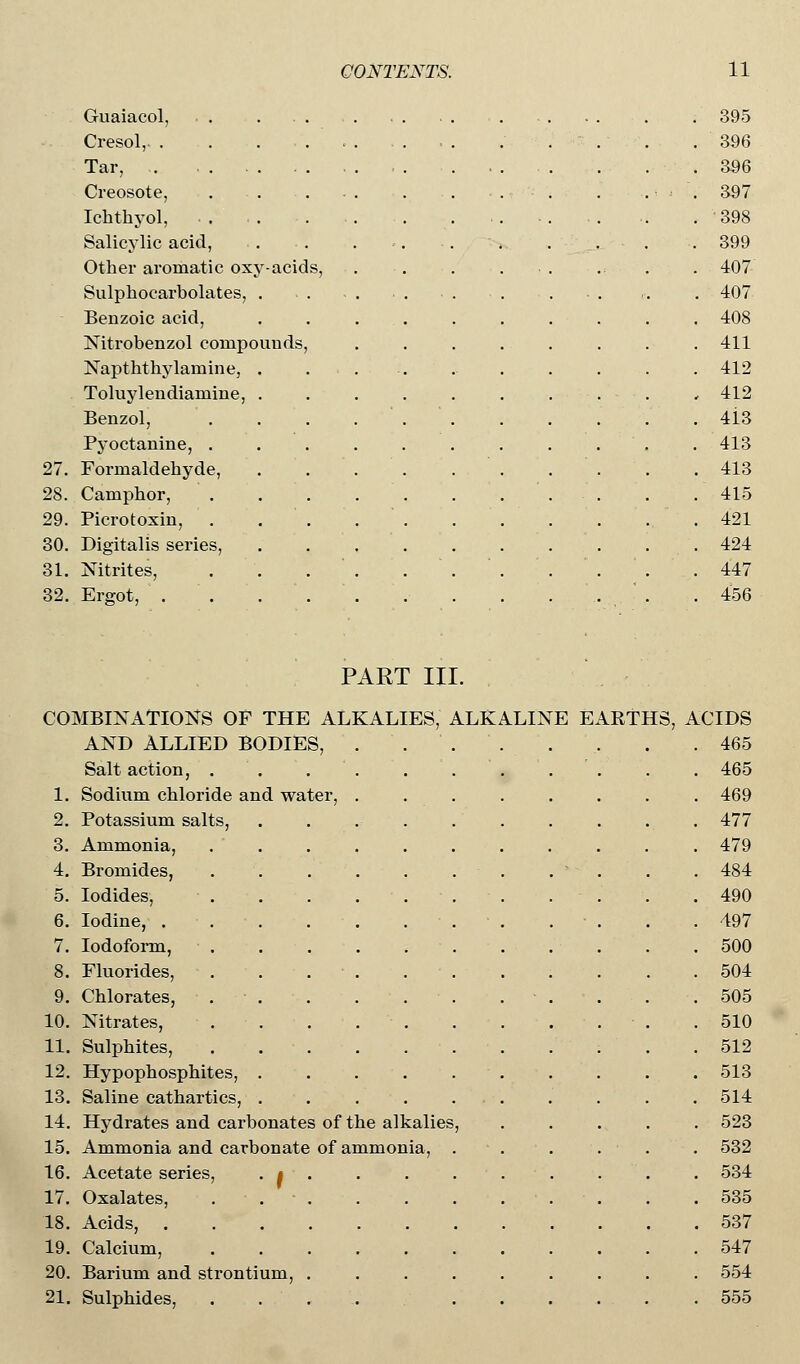 Guaiacol, Cresol, . Tar, . Creosote, Ichtbyol, Salicylic acid, Other aromatic oxy-acids, Sulphocarbolates, . Benzoic acid, Nitrobenzol compounds, Napththylaniine, . Toluylendiamine, . Benzol, Pyoctanine, 27. Formaldehyde, 28. Camphor, 29. Picrotoxin, 30. Digitalis series, 31. Nitrites, 32. Ergot, . 395 396 396 397 398 399 407 407 408 411 412 412 4i3 413 413 415 421 424 447 456 PART III. COMBINATIONS OF THE ALKALIES, ALKALINE AND ALLIED BODIES, Salt action, . Sodium chloride and water, Potassium salts, Ammonia, 1. 2. 3. 4. 5. 6. 7. Bromides, Iodides, Iodine, . Iodoform, 8. Fluorides, 9. Chlorates, 10. Nitrates, 11. Sulphites, 12. Hypophosphites, 13. Saline cathartics, 14. Hydrates and carbonates of the alkalies 15. Ammonia and carbonate of ammonia, 16. Acetate series, . t 17. Oxalates, 18. Acids, 19. Calcium, 20. Barium and strontium, 21. Sulphides, . EARTHS, ACIDS . 465 . 465 . 469 . 477 . 479 . 484 . 490 . 497 . 500 . 504 . 505 . 510 . 512 . 513 . 514 . 523 . 532 . 534 . 535 . 537 . 547 . 554 . 555