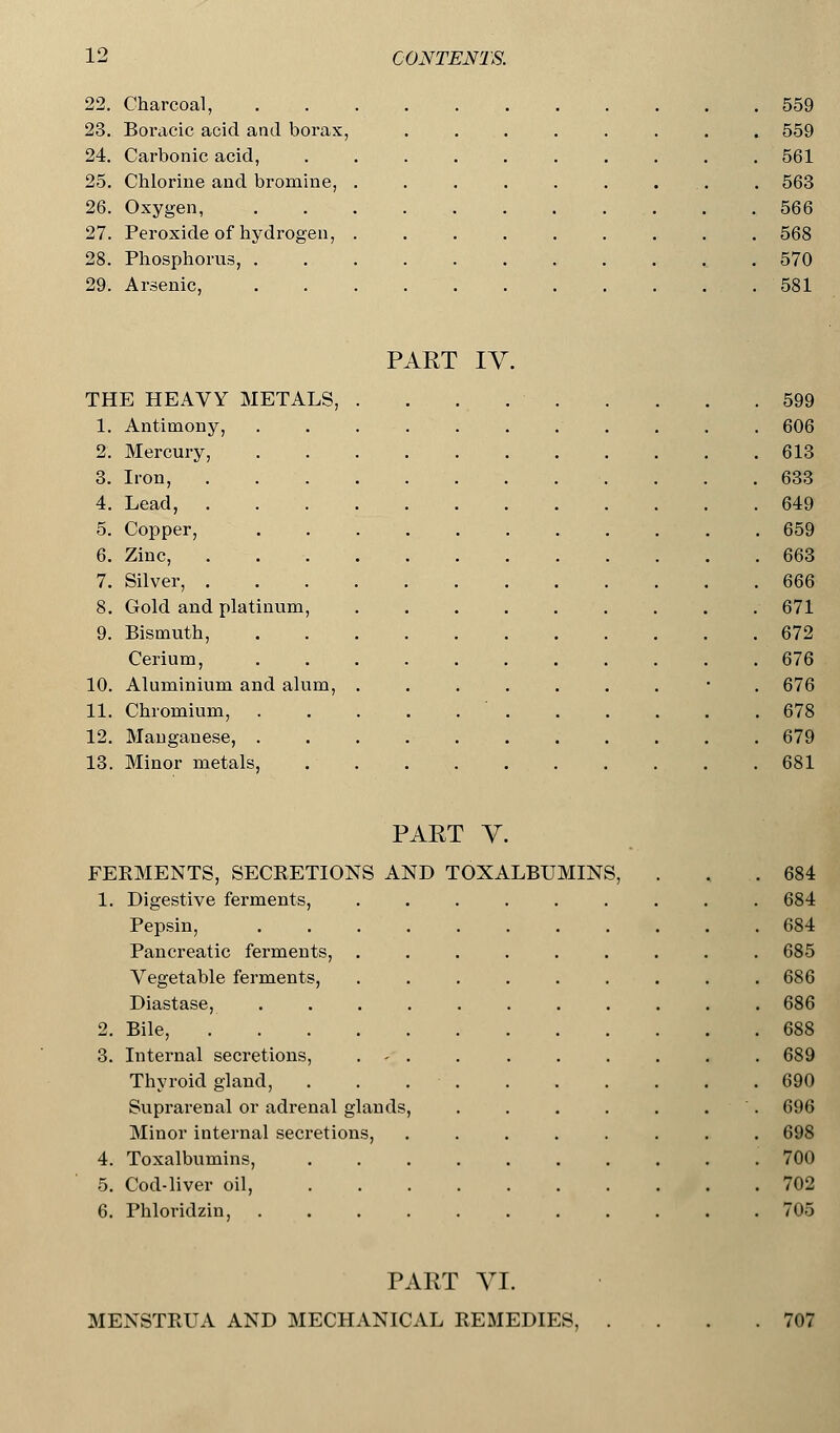 22. Charcoal, 23. Boracic acid and borax, 24. Carbonic acid, 25. Chlorine and bromine, 26. Oxygen, 27. Peroxide of hydrogen, 28. Phosphorus, . 29. Arsenic, 559 559 561 563 566 568 570 581 PART IY. THE HEAVY METALS, . . . 599 1. Antimony, ........... 606 2. Mercury, 613 3. Iron, 633 4. Lead, 649 5. Copper, 659 6. Zinc, . 663 7. Silver, 666 8. Gold and platinum, ......... 671 9. Bismuth, 672 Cerium, 676 10. Aluminium and alum, ....... • 676 11. Chromium, 678 12. Manganese, 679 13. Minor metals, 681 PAET V. FERMENTS, SECRETIONS AND TOXALBUMINS, . , .684 1. Digestive ferments, 684 Pepsin, ........... 684 Pancreatic ferments, ......... 685 Vegetable ferments, ......... 686 Diastase, ........... 686 2. Bile, 688 3. Internal secretions, . - . . . . . . . . 689 Thyroid gland, . . 690 Suprarenal or adrenal glands, . . . . . . . 696 Minor internal secretions, ........ 698 4. Toxalbumins, 700 5. Cod-liver oil, 702 6. Phlovidzin, . 705 PART VI. MENSTRUA AND MECHANICAL REMEDIES, 707