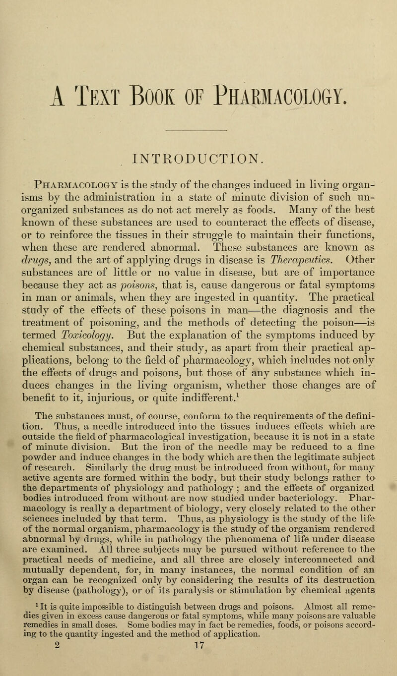 A Text Book of Pharmacology. INTRODUCTION. Pharmacology is the study of the changes induced in living organ- isms by the administration in a state of minute division of such un- organized substances as do not act merely as foods. Many of the best known of these substances are used to counteract the effects of disease, or to reinforce the tissues in their struggle to maintain their functions, when these are rendered abnormal. These substances are known as drugs, and the art of applying drugs in disease is Therapeutics. Other substances are of little or no value in disease, but are of importance because they act as poisons, that is, cause dangerous or fatal symptoms in man or animals, when they are ingested in quantity. The practical study of the effects of these poisons in man—the diagnosis and the treatment of poisoning, and the methods of detecting the poison—is termed Toxicology. But the explanation of the symptoms induced by chemical substances, and their study, as apart from their practical ap- plications, belong to the field of pharmacology, which includes not only the effects of drugs and poisons, but those of any substance which in- duces changes in the living organism, whether those changes are of benefit to it, injurious, or quite indifferent.1 The substances must, of course, conform to the requirements of the defini- tion. Thus, a needle introduced into the tissues induces effects which are outside the field of pharmacological investigation, because it is not in a state of minute division. But the iron of the needle may be reduced to a fine powder and induce changes in the body which are then the legitimate subject of research. Similarly the drug must be introduced from without, for many active agents are formed within the body, but their study belongs rather to the departments of physiology and pathology ; and the effects of organized bodies introduced from without are now studied under bacteriology. Phar- macology is really a department of biology, very closely related to the other sciences included by that term. Thus, as physiology is the study of the life of the normal organism, pharmacology is the study of the organism rendered abnormal by drugs, while in pathology the phenomena of life under disease are examined. All three subjects may be pursued without reference to the practical needs of medicine, and all three are closely interconnected and mutually dependent, for, in many instances, the normal condition of an organ can be recognized only by considering the results of its destruction by disease (pathology), or of its paralysis or stimulation by chemical agents 1 It is quite impossible to distinguish between drugs and poisons. Almost all reme- dies given in excess cause dangerous or fatal symptoms, while many poisons are valuable remedies in small doses. Some bodies may in fact be remedies, foods, or poisons accord- ing to the quantity ingested and the method of application.