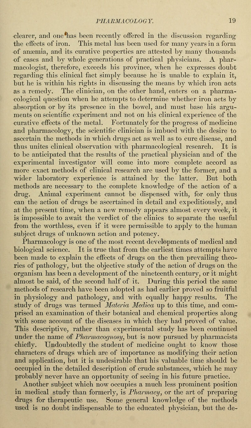 clearer, and one*has been recently offered in the discussion regarding the effects of iron. This metal has been used for many years in a form of anaemia, and its curative properties are attested by many thousands of cases and by whole generations of practical physicians. A phar- macologist, therefore, exceeds his province, when he expresses doubt regarding this clinical fact simply because he is unable to explain it, but he is within his rights in discussing the means by which iron acts as a remedy. The clinician, on the other hand, enters on a pharma- cological question when he attempts to determine whether iron acts by absorption or by its presence in the bowel, and must base his argu- ments on scientific experiment and not on his clinical experience of the curative effects of the metal. Fortunately for the progress of medicine and pharmacology, the scientific clinician is imbued with the desire to ascertain the methods in which drugs act as well as to cure disease, and thus unites clinical observation with pharmacological research. It is to be anticipated that the results of the practical physician and of the experimental investigator will come into more complete accord as more exact methods of clinical research are used by the former, and a wider laboratory experience is attained by the latter. But both methods are necessary to the complete knowledge of the action of a drug. Animal experiment cannot be dispensed with, for only thus can the action of drugs be ascertained in detail and expeditiously, and at the present time, when a new remedy appears almost every week, it is impossible to await the verdict of the clinics to separate the useful from the worthless, even if it were permissible to apply to the human subject drugs of unknown action and potency. Pharmacology is one of the most recent developments of medical and biological science. It is true that from the earliest times attempts have been made to explain the effects of drugs on the then prevailing theo- ries of pathology, but the objective study of the action of drugs on the organism has been a development of the nineteenth century, or it might almost be said, of the second half of it. During this period the same methods of research have been adopted as had earlier proved so fruitful in physiology and pathology, and with equally happy results. The study of drugs was termed Materia Mediea up to this time, and com- prised an examination of their botanical and chemical properties along with some account of the diseases in which they had proved of value. This descriptive, rather than experimental study has been continued under the name of Pharmacognosy, but is now pursued by pharmacists chiefly. Undoubtedly the student of medicine ought to know those characters of drugs which are of importance as modifying their action and application, but it is undesirable that his valuable time should be occupied in the detailed description of crude substances, which he may probably never have an opportunity of seeing in his future practice. Another subject which now occupies a much less prominent position in medical study than formerly, is Pharmacy, or the art of preparing drugs for therapeutic use. Some general knowledge of the methods used is no doubt indispensable to the educated physician, but the de-