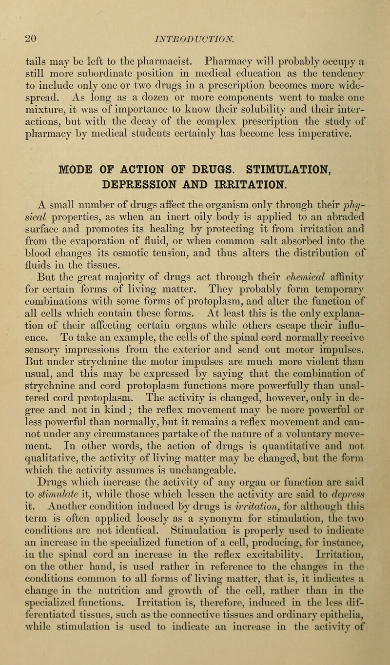 tails may be left to the pharmacist. Pharmacy will probably occupy a still more subordinate position in medical education as the tendency to include only one or two drugs in a prescription becomes more wide- spread. As long as a dozen or more components went to make one mixture, it was of importance to know their solubility and their inter- actions, but with the decay of the complex prescription the study of pharmacy by medical students certainly has become less imperative. MODE OF ACTION OF DRUGS. STIMULATION, DEPRESSION AND IRRITATION. A small number of drugs affect the organism only through their phy- sical properties, as when an inert oily body is applied to an abraded surface and promotes its healing by protecting it from irritation and from the evaporation of fluid, or when common salt absorbed into the blood changes its osmotic tension, and thus alters the distribution of fluids in the tissues. But the great majority of drugs act through their chemical affinity for certain forms of living matter. They probably form temporary combinations with some forms of protoplasm, and alter the function of all cells which contain these forms. At least this is the only explana- tion of their affecting certain organs while others escape their influ- ence. To take an example, the cells of the spinal cord normally receive sensory impressions from the exterior and send out motor impulses. But under strychnine the motor impulses are much more violent than usual, and this may be expressed by saying that the combination of strychnine and cord protoplasm functions more powerfully than unal- tered cord protoplasm. The activity is changed, however, only in de- gree and not in kind ; the reflex movement may be more powerful or less powerful than normally, but it remains a reflex movement and can- not under any circumstances partake of the nature of a voluntary move- ment. In other words, the action of drugs is quantitative and not qualitative, the activity of living matter may be changed, but the form which the activity assumes is unchangeable. Drugs which increase the activity of any organ or function are said to stimulate it, while those which lessen the activity are said to depress it. Another condition induced by drugs is irritation, for although this term is often applied loosely as a synonym for stimulation, the two conditions are not identical. Stimulation is properly used to indicate an increase in the specialized function of a cell, producing, for instance, in the spinal cord an increase in the reflex excitability. Irritation, on the other hand, is used rather in reference to the changes in the conditions common to all forms of living matter, that is, it indicates a change in the nutrition and growth of the cell, rather than in the specialized functions. Irritation is, therefore, induced in the less dif- ferentiated tissues, such as the connective tissues and ordinary epithelia, while stimulation is used to indicate an increase in the activity of