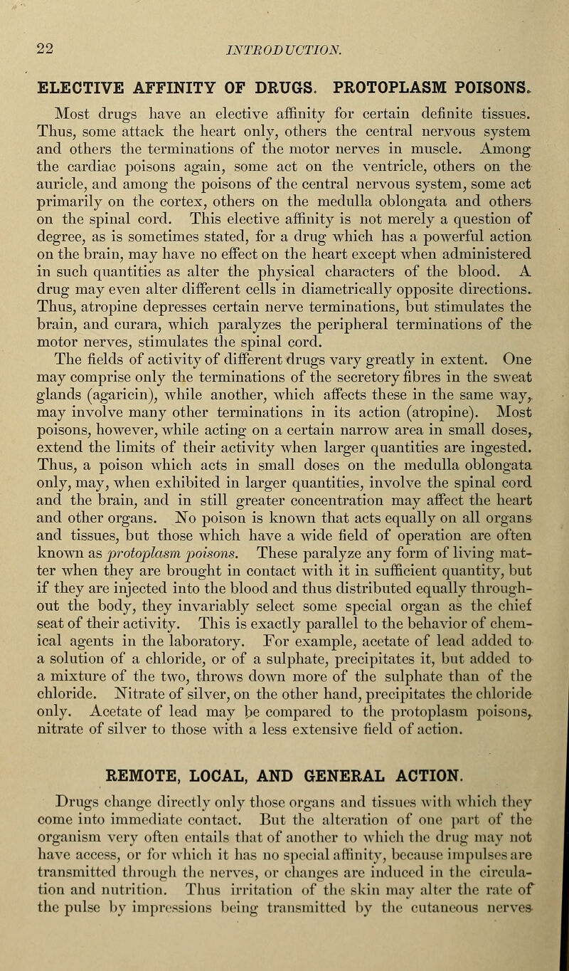 ELECTIVE AFFINITY OF DRUGS. PROTOPLASM POISONS. Most drugs have an elective affinity for certain definite tissues. Thus, some attack the heart only, others the central nervous system and others the terminations of the motor nerves in muscle. Among the cardiac poisons again, some act on the ventricle, others on the auricle, and among the poisons of the central nervous system, some act primarily on the cortex, others on the medulla oblongata and others on the spinal cord. This elective affinity is not merely a question of degree, as is sometimes stated, for a drug which has a powerful action on the brain, may have no effect on the heart except when administered in such quantities as alter the physical characters of the blood. A drug may even alter different cells in diametrically opposite directions.. Thus, atropine depresses certain nerve terminations, but stimulates the brain, and curara, which paralyzes the peripheral terminations of the motor nerves, stimulates the spinal cord. The fields of activity of different drugs vary greatly in extent. One may comprise only the terminations of the secretory fibres in the sweat glands (agaricin), while another, which affects these in the same way,, may involve many other terminations in its action (atropine). Most poisons, however, while acting on a certain narrow area in small doses,, extend the limits of their activity when larger quantities are ingested. Thus, a poison which acts in small doses on the medulla oblongata only, may, when exhibited in larger quantities, involve the spinal cord and the brain, and in still greater concentration may affect the heart and other organs. No poison is known that acts equally on all organs and tissues, but those which have a wide field of operation are often known as protoplasm poisons. These paralyze any form of living mat- ter when they are brought in contact with it in sufficient quantity, but if they are injected into the blood and thus distributed equally through- out the body, they invariably select some special organ as the chief seat of their activity. This is exactly parallel to the behavior of chem- ical agents in the laboratory. For example, acetate of lead added to a solution of a chloride, or of a sulphate, precipitates it, but added to a mixture of the two, throws down more of the sulphate than of the chloride. Nitrate of silver, on the other hand, precipitates the chloride only. Acetate of lead may be compared to the protoplasm poisons,, nitrate of silver to those with a less extensive field of action. REMOTE, LOCAL, AND GENERAL ACTION. Drugs change directly only those organs and tissues with which they come into immediate contact. But the alteration of one part of the organism very often entails that of another to which the drug may not have access, or for which it has no special affinity, because impulses are transmitted through the nerves, or changes arc induced in the circula- tion and nutrition. Thus irritation of the skin may alter the rate of the pulse by impressions being transmitted by the cutaneous nerves