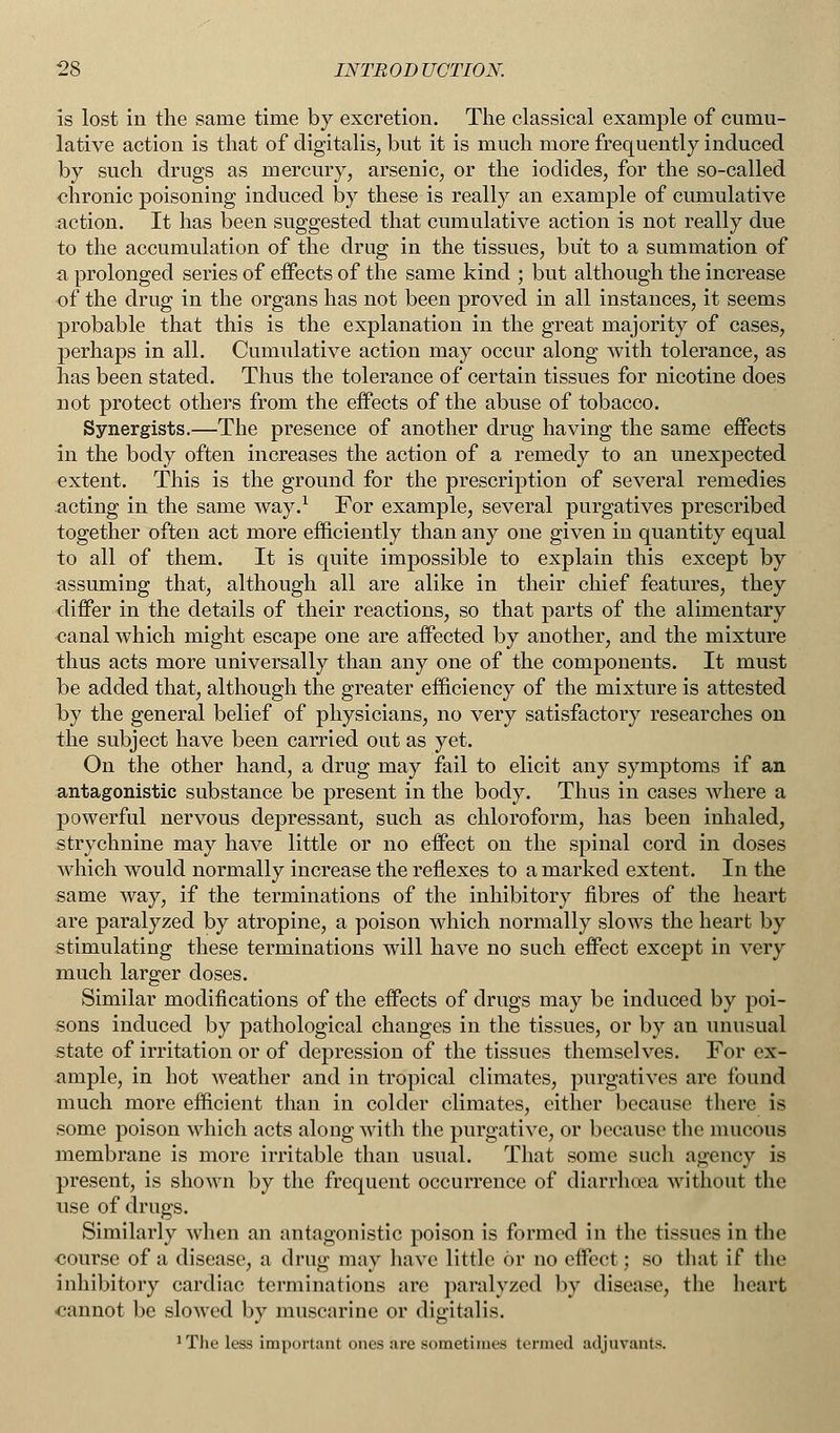 is lost in the same time by excretion. The classical example of cumu- lative action is that of digitalis, but it is much more frequently induced by such drugs as mercury, arsenic, or the iodides, for the so-called chronic poisoning induced by these is really an example of cumulative action. It has been suggested that cumulative action is not really due to the accumulation of the drug in the tissues, but to a summation of a prolonged series of effects of the same kind ; but although the increase of the drug in the organs has not been proved in all instances, it seems probable that this is the explanation in the great majority of cases, perhaps in all. Cumulative action may occur along with tolerance, as has been stated. Thus the tolerance of certain tissues for nicotine does not protect others from the effects of the abuse of tobacco. Synergists.—The presence of another drug having the same effects in the body often increases the action of a remedy to an unexpected extent. This is the ground for the prescription of several remedies acting in the same way.1 For example, several purgatives prescribed together often act more efficiently than any one given in quantity equal to all of them. It is quite impossible to explain this except by assuming that, although all are alike in their chief features, they differ in the details of their reactions, so that parts of the alimentary canal which might escape one are affected by another, and the mixture thus acts more universally than any one of the components. It must be added that, although the greater efficiency of the mixture is attested by the general belief of physicians, no very satisfactory researches on the subject have been carried out as yet. On the other hand, a drug may fail to elicit any symptoms if an antagonistic substance be present in the body. Thus in cases where a powerful nervous depressant, such as chloroform, has been inhaled, strychnine may have little or no effect on the spinal cord in doses which would normally increase the reflexes to a marked extent. In the same way, if the terminations of the inhibitory fibres of the heart are paralyzed by atropine, a poison which normally slows the heart by stimulating these terminations will have no such effect except in very much larger doses. Similar modifications of the effects of drugs may be induced by poi- sons induced by pathological changes in the tissues, or by an unusual state of irritation or of depression of the tissues themselves. For ex- ample, in hot weather and in tropical climates, purgatives are found much more efficient than in colder climates, either because there is some poison which acts along with the purgative, or because the mucous membrane is more irritable than usual. That some such agency is present, is shown by the frequent occurrence of diarrhoea without the use of drugs. Similarly when an antagonistic poison is formed in the tissues in the course of a disease, a drug may have little or no effect; so that if the inhibitory cardiac terminations are paralyzed by disease, the heart cannot be slowed by muscarine or digitalis. 'The leas important ones are sometimes termed adjuvants.