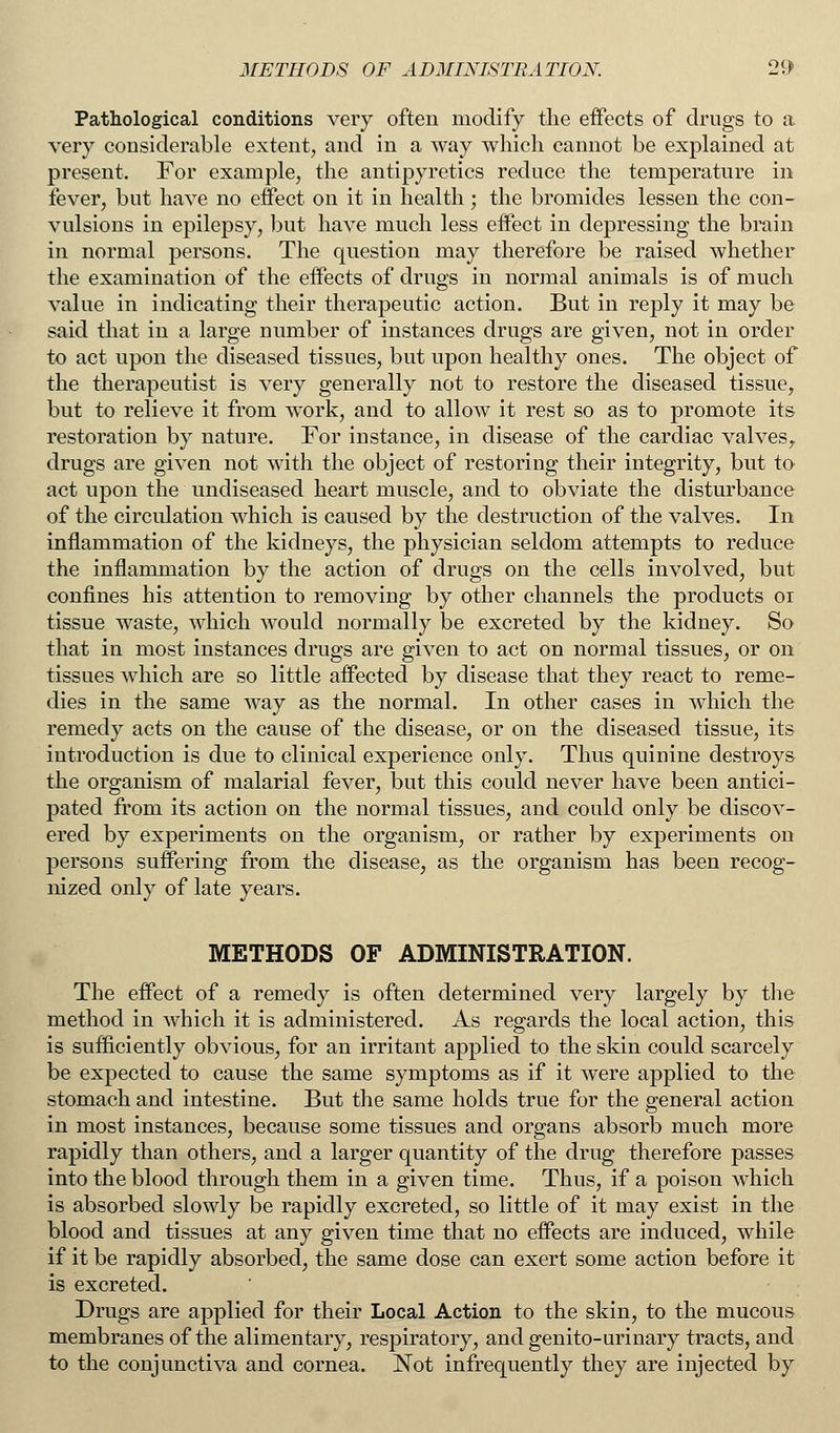 Pathological conditions very often modify the effects of drugs to a very considerable extent, and in a way which cannot be explained at present. For example, the antipyretics reduce the temperature in fever, but have no effect on it in health; the bromides lessen the con- vulsions in epilepsy, but have much less effect in depressing the brain in normal persons. The question may therefore be raised whether the examination of the effects of drugs in normal animals is of much value in indicating their therapeutic action. But in reply it may be said that in a large number of instances drugs are given, not in order to act upon the diseased tissues, but upon healthy ones. The object of the therapeutist is very generally not to restore the diseased tissue, but to relieve it from work, and to allow it rest so as to promote its restoration by nature. For instance, in disease of the cardiac valves,, drugs are given not with the object of restoring their integrity, but to act upon the undiseased heart muscle, and to obviate the disturbance of the circulation which is caused by the destruction of the valves. In inflammation of the kidneys, the physician seldom attempts to reduce the inflammation by the action of drugs on the cells involved, but confines his attention to removing by other channels the products 01 tissue waste, which would normally be excreted by the kidney. So that in most instances drugs are given to act on normal tissues, or on tissues which are so little affected by disease that they react to reme- dies in the same way as the normal. In other cases in which the remedy acts on the cause of the disease, or on the diseased tissue, its introduction is due to clinical experience only. Thus quinine destroys the organism of malarial fever, but this could never have been antici- pated from its action on the normal tissues, and could only be discov- ered by experiments on the organism, or rather by experiments on persons suffering from the disease, as the organism has been recog- nized only of late years. METHODS OF ADMINISTRATION. The effect of a remedy is often determined very largely by the method in which it is administered. As regards the local action, this is sufficiently obvious, for an irritant applied to the skin could scarcely be expected to cause the same symptoms as if it were applied to the stomach and intestine. But the same holds true for the general action in most instances, because some tissues and organs absorb much more rapidly than others, and a larger quantity of the drug therefore passes into the blood through them in a given time. Thus, if a poison which is absorbed slowly be rapidly excreted, so little of it may exist in the blood and tissues at any given time that no effects are induced, while if it be rapidly absorbed, the same dose can exert some action before it is excreted. Drugs are applied for their Local Action to the skin, to the mucous membranes of the alimentary, respiratory, and genito-urinary tracts, and to the conjunctiva and cornea. Not infrequently they are injected by