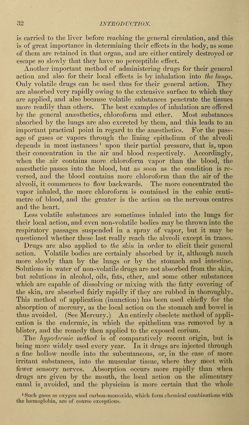 is carried to the liver before reaching the general circulation, and this is of great importance in determining their effects in the body, as some of them are retained in that organ, and are either entirely destroyed or escape so slowly that they have no perceptible effect. Another important method of administering drugs for their general action and also for their local effects is by inhalation into the lungs. Only volatile drugs can be used thus for their general action. They are absorbed very rapidly owing to the extensive surface to which they are applied, and also because volatile substances penetrate the tissues more readily than others. The best examples of inhalation are offered by the general anaesthetics, chloroform and ether. Most substances absorbed by the lungs are also excreted by them, and this leads to an important practical point in regard to the anaesthetics. For the pass- age of gases or vapors through the lining epithelium of the alveoli depends in most instances 1 upon their partial pressure, that is, upon their concentration in the air and blood respectively. Accordingly, when the air contains more chloroform vapor than the blood, the anaesthetic passes into the blood, but as soon as the condition is re- versed, and the blood contains more chloroform than the air of the alveoli, it commences to flow backwards. The more concentrated the vapor inhaled, the more chloroform is contained in the cubic centi- metre of blood, and the greater is the action on the nervous centres and the heart. Less volatile substances are sometimes inhaled into the lungs for their local action, and even non-volatile bodies may be thrown into the respiratory passages suspended in a spray of vapor, but it may be questioned whether these last really reach the alveoli except in traces. Drugs are also applied to the skin in order to elicit their general action. Volatile bodies are certainly absorbed by it, although much more slowly than by the lungs or by the stomach and intestine. Solutions in water of non-volatile drugs are not absorbed from the skin, but solutions in alcohol, oils, fats, ether, and some other substances which are capable of dissolving or mixing with the fatty covering of the skin, are absorbed fairly rapidly if they are rubbed in thoroughly. This method of application (inunction) has been used chiefly for the absorption of mercury, as the local action on the stomach and bowel is thus avoided. (See Mercury.) An entirely obsolete method of appli- cation is the endermic, in which the epithelium was removed by a blister, and the remedy then applied to the exposed corium. The hypodermic method is of comparatively recent origin, but is being more widely used every year. In it drugs are injected through a fine hollow needle into the subcutaneous, or, in the case of more irritant substances, into the muscular tissue, where they meet with fewer sensory nerves. Absorption occurs more rapidly than when drugs are given by the mouth, the local action on the alimentary canal is^ avoided, and the physician is more certain that the whole 1Such gases as oxygen and carbon-monoxide, which form chemical combinations with the luemoglobin, are of course exceptions.