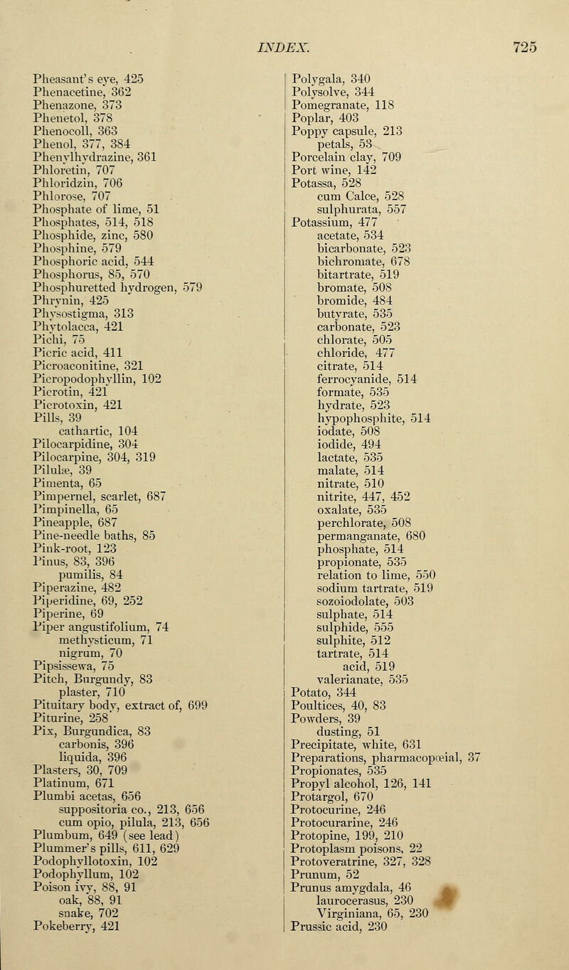 Pheasant's eye, 425 Phenaeetine, 362 Phenazone, 373 Phenetol, 378 Phenocoll, 363 Phenol, 377, 384 Phenylhydrazine, 361 Phloretin, 707 Phloridzin, 706 Phlorose, 707 Phosphate of lime, 51 Phosphates, 514, 518 Phosphide, zinc, 580 Phosphine, 579 Phosphoric acid, 544 Phosphorus, 85, 570 Phosphuretted hydrogen, 579 Phrynin, 425 Physostigma, 313 Phytolacca, 421 Pichi, 75 Picric acid, 411 Picroaconitine, 321 Picropodophyllin, 102 Picrotin, 421 Pierotoxin, 421 Pills, 39 cathartic, 104 Pilocarpidine, 304 Pilocarpine, 304, 319 Piluhe, 39 Pimenta, 65 Pimpernel, scarlet, 687 Pimpinella, 65 Pineapple, 687 Pine-needle baths, 85 Pink-root, 123 Pinus, 83, 396 pumilis, 84 Piperazine, 482 Piperidine, 69, 252 Piperine, 69 Piper angustifolium, 74 methysticum, 71 nigrum, 70 Pipsissewa, 75 Pitch, Burgundy, 83 plaster, 710 Pituitary body, extract of, 699 Piturine, 258 Pix, Burgundica, 83 carbonis, 396 liquida, 396 Plasters, 30, 709 Platinum, 671 Plumbi acetas, 656 suppositoria co., 213, 656 cum opio, pilula, 213, 656 Plumbum, 649 (see lead) Plummer's pills, 611, 629 Podophvllotoxin, 102 Podophyllum, 102 Poison ivy, 88, 91 oak, 88, 91 snake, 702 Pokeberry, 421 Polygala, 340 Polysolve, 344 Pomegranate, 118 Poplar, 403 Poppy capsule, 213 petals, 53 Porcelain clay, 709 Port wine, 142 Potassa, 528 cum Calce, 528 sulphurata, 557 Potassium, 477 acetate, 534 bicarbonate, 523 bichromate, 678 bitartrate, 519 bromate, 508 bromide, 484 butyrate, 535 carbonate, 523 chlorate, 505 chloride, 477 citrate, 514 ferrocyanide, 514 formate, 535 hydrate, 523 hypophosphite, 514 iodate, 508 iodide, 494 lactate, 535 malate, 514 nitrate, 510 nitrite, 447, 452 oxalate, 535 perchlorate, 508 permanganate, 680 phosphate, 514 propionate, 535 relation to lime, 550 sodium tartrate, 519 sozoiodolate, 503 sulphate, 514 sulphide, 555 sulphite, 512 tartrate, 514 acid, 519 valerianate, 535 Potato, 344 Poultices, 40, 83 Powders, 39 dusting, 51 Precipitate, white, 631 Preparations, pharmacopoeial, 37 Propionates, 535 Propyl alcohol, 126, 141 Protargol, 670 Protocurine, 246 Protocurarine, 246 Protopine, 199, 210 Protoplasm poisons, 22 Protoveratrine, 327, 328 Prunum, 52 Prunus amygdala, 46 laurocerasus, 230 Virginiana, 65, 230 Prussic acid, 230