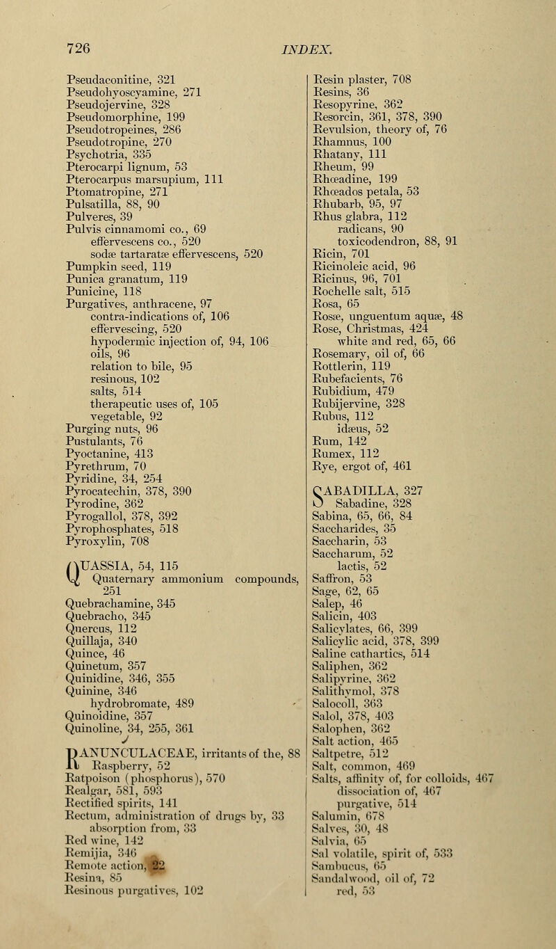 Pseudaconitine, 321 Pseudohyoscyamine, 271 Pseudojervine, 328 Pseudomorphine, 199 Pseudotropeines, 286 Pseudotropine, 270 Psych otria, 335 Pterocarpi lignum, 53 Pterocarpus marsupium, 111 Ptomatropine, 271 Pulsatilla, 88, 90 Pulveres, 39 Pulvis einnamomi co., 69 effervescens co., 520 sodse tartaratse effervescens, 520 Pumpkin seed, 119 Punica granatum, 119 Punicine, 118 Purgatives, anthracene, 97 contra-indications of, 106 effervescing, 520 hypodermic injection of, 94, 106 oils, 96 relation to bile, 95 resinous, 102 salts, 514 therapeutic uses of, 105 vegetable, 92 Purging nuts, 96 Pustulants, 76 Pyoctanine, 413 Pyrethrum, 70 Pyridine, 34, 254 Pyrocatechin, 378, 390 Pyrodine, 362 Pyrogallol, 378, 392 Pyrophosphates, 518 Pyroxylin, 708 QUASSIA, 54, 115 Quaternary ammonium compounds, 251 Quebrachamine, 345 Quebracho, 345 Quereus, 112 Quillaja, 340 Quince, 46 Quinetum, 357 Q.uinidine, 346, 355 Quinine, 346 hydrobromate, 489 Quinoidine, 357 Quinoline, 34, 255, 361 RANUNCULACEAE, irritants of the, 88 Raspberry, 52 Ratpoison (phosphorus), 570 Realgar, 581, 593 Rectified spirits, 141 Rectum, administration of drugs by, 33 absorption from, 33 Red wine, 142 Remijia, 346 Remote action, 22 Resina, 85 Resinous purgatives, 102 Resin plaster, 708 Resins, 36 Resopyrine, 362 Resorcin, 361, 378, 390 Revulsion, theory of, 76 Rhamnus, 100 Rhatany, 111 Rheum, 99 Rhceadine, 199 Rhoeados petala, 53 Rhubarb, 95, 97 Rhus glabra, 112 radicans, 90 toxicodendron, 88, 91 Ricin, 701 Ricinoleic acid, 96 Ricinus, 96, 701 Rochelle salt, 515 Rosa, 65 Rosse, unguentum aqua?, 48 Rose, Christmas, 424 white and red, 65, 66 Rosemary, oil of, 66 Rottlerin, 119 Rubefacients, 76 Rubidium, 479 Rubijervine, 328 Rubus, 112 ida?us, 52 Rum, 142 Rumex, 112 Rye, ergot of, 461 CABADILLA, 327 U Sabadine, 328 Sabina, 65, 66, 84 Saccharides, 35 Saccharin, 53 Saccharum, 52 lactis, 52 Saffron, 53 Sage, 62, 65 Salep, 46 Salicin, 403 Salicylates, 66, 399 Salicylic acid, 378, 399 Saline cathartics, 514 Saliphen, 362 Salipyrine, 362 Salithymol, 378 Salocoll, 363 Salol, 378, 403 Salophen, 362 Salt action, 465 Saltpetre, 512 Salt, common, 469 Salts, affinity of, for colloids, 467 dissociation of, 467 purgative, 514 Salumin, 678 Salves, 30, 48 Salvia, 65 Sal volatile, spirit of, 533 Sambueus, 65 Sandalwood, oil of, 72 red, 53