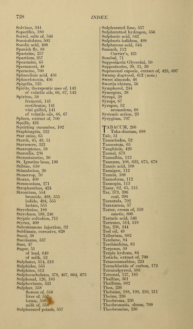 Solvines, 344 Soporifics, 180 Sorrel, salts of, 546 Sozoiodolates, 503 Sozolic acid, 408 Spanish fly, 88 Sparteine, 257 Spartium, 257 Spearmint, 65 Spermaceti, 48 Spermine, 700 Sphacelinic acid, 456 Sphacelotoxin, 456 Spigelia, 123 Spirits, therapeutic uses of, 143 _ of volatile oils, 66, 67, 142 Spiritus, 38 frumenti, 141 rectificatus, 141 viiii gallici, 141 of volatile oils, 66, 67 Spleen, extract of, 700 Squills, 424 Squirting cucumber, 102 Staphisagria, 322 Star anise, 65 Starch, 45, 49, 51 Stavesacre, 322 Stearoptenes, 59 Sterculia, 236 Sternutatories, 30 St. Ignatius bean, 196 Stibine, 610 Stimulation, 20 Stonecrop, 70 Storax, 409 Stramonium, 271 Strophanthus, 424 Strontium, 554 bromide, 488, 555 iodide, 494, 555 lactate, 555 Strvchnine, 188 Strychnos, 188, 246 Styptic collodion, 711 Styrax, 409 Subcutaneous injection, 32 Sublimate, corrosive, 628 Succi, 38 Succinates, 537 Suet, 47 Sugar, 51 of lead, 649 of milk, 52 Sulphates, 514, 518 Sulphides, 555 Sulphites, 512 Sulphocarbolates, 378, 407, 664, 675 Sulphonal, 126, 183 Sulphovinate, 521 Sulphur, 558 flowers of, 558 liver of, 557 lotum, 55a milk of, 558 Sulphurated potash, 557 Sulphurated lime, 557 Sulphuretted hydrogen, 556 Sulphuric acid, 542 Sulphuris iodidum, 499 Sulphurous acid, 544 Sumach, 112 Currier's, 421 Sumbul, 71 Suppositoria Glycerini, 50 Suppositories, 30, 31, 39 Suprarenal capsule, extract of, 425, 697 Swamp dogwood, 412 (note) Sweet almonds, 46 Swertia chirata, 56 Symphorol, 244 Synergists, 28 Syrupi, 38 Syrups, 67 Syrupus, 52 aromaticus, 68 Systemic action, 23 Syzygium, 707 TABACUM, 266 I Taka-diastase, 688 Talc, 51 Tamarindus, 52 Tanacetum, 65 Tanghinin, 426 Tannal, 678 Tannalbin, 113 Tannates,108, 632, 675, 678 Tannic acid, 108 Tannigen, 112 Tannin, 108 Tannoform, 112 Tannopin, 113 Tansy, 62, 65, 115 Tar, 379, 396 coal, 396 Tarantula, 702 Taraxacum, 57 Tartar, cream of, 519 emetic, 606 Tartaric acid, 546 Tartrates, 514, 519 Tea, 236, 244 Teel oil, 49 Tellurium, 682 Terebene, 84 Terebinthina, 83 Terpenes, 59 Terpin hvdrate, 84 Testicle, extract of, 700 Tetanocannabine, 224 Tetrachloride of carbon, 172 Tetraiodpvrrol, 503 Tetronal, 127, 185 Thalline, 361 Thallium, 682 Thea, 236 Thebaine, 188, 199, 210, 211 Theine, 236 Theobroma, 236 Theobromatis, oleum, Tun Theobromine, 236
