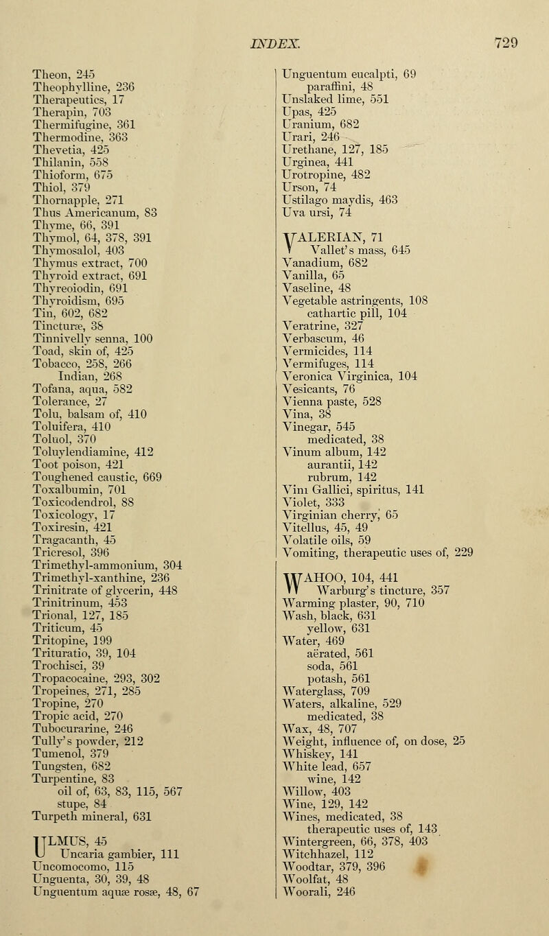 Theon, 245 Theophylline, 236 Therapeutics, 17 Therapin, 703 Thermifugine, 361 Thermodine, 363 Tlievetia, 425 Thilanin, 558 Thioform, 675 Thiol, 379 Thornapple, 271 Thus Americanum, 83 Thvme, 66, 391 Thymol, 64, 378, 391 Thymosalol, 403 Thymus extract, 700 Thyroid extract, 691 Thyreoiodin, 691 Thvroidisin, 695 Tin, 602, 682 Tincturae, 38 Tinnivellv senna, 100 Toad, skin of, 425 Tobacco, 258, 266 Indian, 268 Tofana, aqua, 582 Tolerance, 27 Tolu, balsam of, 410 Toluifera, 410 Toluol, 370 Toluylendiamine, 412 Toot poison, 421 Toughened caustic, 669 Toxalbumin, 701 Toxicodendrol, 88 Toxicology, 17 Toxiresin, 421 Tragacanth, 45 Tricresol, 396 Trimethvl-ammonium, 304 Trimethyl-xanthine, 236 Trinitrate of glycerin, 448 Trinitrinum, 453 Trional, 127, 185 Triticum, 45 Tritopine, 199 Trituratio, 39, 104 Trochisci, 39 Tropacocaine, 293, 302 Tropeines, 271, 285 Tropine, 270 Tropic acid, 270 Tubocurarine, 246 Tullv's powder, 212 Tumenol, 379 Tungsten, 682 Turpentine, 83 oil of, 63, 83, 115, 567 stupe, 84 Turpeth mineral, 631 TTLMUS, 45 U Uncaria gambier, 111 Uncomocomo, 115 Unguenta, 30, 39, 48 Unguentum aquse rosse, 48, 67 Unguentum eucalpti, 69 paraffini, 48 Unslaked lime, 551 Upas, 425 Uranium, 682 Urari, 246 Urethane, 127, 185 Urginea, 441 Urotropine, 482 Urson, 74 Ustilago maydis, 463 Uva ursi, 74 yALERIAN, 71 V Vallet' s mass, 645 Vanadium, 682 Vanilla, 65 Vaseline, 48 Vegetable astringents, 108 cathartic pill, 104 Veratrine, 327 Verbascum, 46 Vermicides, 114 Vermifuges, 114 Veronica Virginica, 104 Vesicants, 76 Vienna paste, 528 Vina, 38 Vinegar, 545 medicated, 38 Vinum album, 142 aurantii, 142 rubrum, 142 Vim Gallici, spiritus, 141 Violet, 333 Virginian cherryj 65 Vitellus, 45, 49 Volatile oils, 59 Vomiting, therapeutic uses of, 229 WAHOO, 104, 441 Warburg's tincture, 357 Warming plaster, 90, 710 Wash, black, 631 yellow, 631 Water, 469 aerated, 561 soda, 561 potash, 561 Waterglass, 709 Waters, alkaline, 529 medicated, 38 Wax, 48, 707 Weight, influence of, on dose, 25 Whiskey, 141 White lead, 657 wine, 142 Willow, 403 Wine, 129, 142 Wines, medicated, 38 therapeutic uses of, 143 Wintergreen, 66, 378, 403 Witchhazel, 112 Woodtar, 379, 396 Woolfat, 48 Woorali, 246