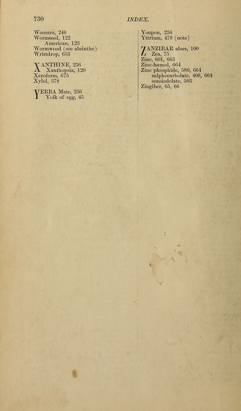 Woorara, 246 Wormseed, 122 American, 123 Wormwood (see absinthe) Wristdrop, 653 VANTHINE, 236 A Xanthopsia, 120 Xeroform, 675 Xylol, 378 YEKBA Mate, 236 Yolk of egg, 45 Youpon, 236 Yttrium, 479 (note) 7AXZIBAE aloes, 100 Li Zea, 75 Zinc, 601, 663 Zinc-hsemol, 664 Zinc phosphide, 580, 664 sulphocarbolate, 408, 664 sozoiodolate, 503 Zingiber, 65, 66