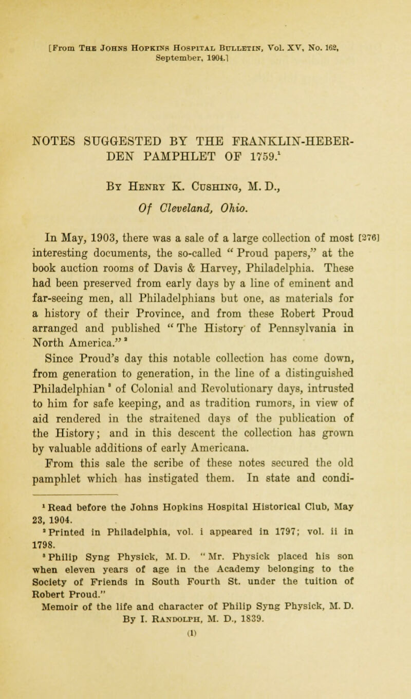 September. 1904.1 NOTES SUGGESTED BY THE FRANKLIN-HEBER- DEN PAMPHLET OF 1759.1 By Heney K. Cushing, M. D., Of Cleveland, Ohio. In May, 1903, there was a sale of a large collection of most [878] interesting documents, the so-called  Proud papers, at the book auction rooms of Davis & Harvey, Philadelphia. These had been preserved from early days by a line of eminent and far-seeing men, all Philadelphians but one, as materials for a history of their Province, and from these Robert Proud arranged and published  The History of Pennsylvania in North America.' Since Proud's day this notable collection has come down, from generation to generation, in the line of a distinguished Philadelphian' of Colonial and Revolutionary days, intrusted to him for safe keeping, and as tradition rumors, in view of aid rendered in the straitened days of the publication of the History; and in this descent the collection has grown by valuable additions of early Americana. From this sale the scribe of these notes secured the old pamphlet which has instigated them. In state and condi- 1 Read before the Johns Hopkins Hospital Historical Club, May 23, 1904. 'Printed in Philadelphia, vol. i appeared in 1797; vol. ii in 1798. • Philip Syng Physick, M. D.  Mr. Physick placed his son when eleven years of age in the Academy belonging to the Society of Friends in South Fourth St. under the tuition of Robert Proud. Memoir of the life and character of Philip Syng Physick, M. D. By I. Randolph, M. D., 1839. (1)