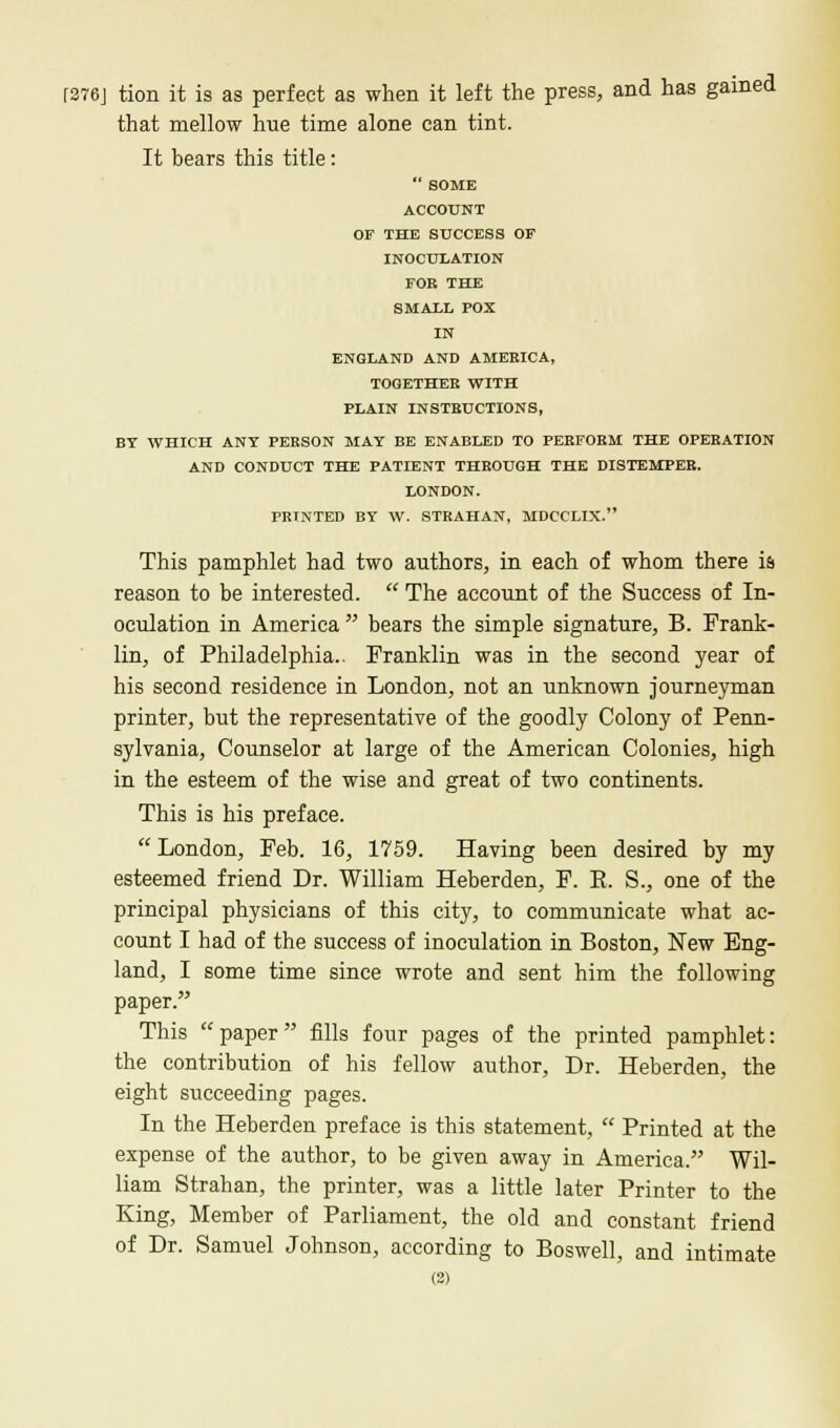 [276] tion it is as perfect as when it left the press, and has gained that mellow hue time alone can tint. It bears this title:  SOME ACCOUNT OF THE SUCCESS OF INOCULATION FOR THE SMALL POX IN ENGLAND AND AMEEICA, TOGETHER WITH PLAIN INSTRUCTIONS, BY WHICH ANT PERSON MAY BE ENABLED TO PERFORM THE OPERATION AND CONDUCT THE PATIENT THROUGH THE DISTEMPER. LONDON. PRINTED BY W. STRAHAN, MDCCLIX. This pamphlet had two authors, in each of whom there is reason to be interested.  The account of the Success of In- oculation in America  bears the simple signature, B. Frank- lin, of Philadelphia.. Franklin was in the second year of his second residence in London, not an unknown journeyman printer, but the representative of the goodly Colony of Penn- sylvania, Counselor at large of the American Colonies, high in the esteem of the wise and great of two continents. This is his preface.  London, Feb. 16, 1759. Having been desired by my esteemed friend Dr. William Heberden, F. E. S., one of the principal physicians of this city, to communicate what ac- count I had of the success of inoculation in Boston, New Eng- land, I some time since wrote and sent him the following paper. This paper fills four pages of the printed pamphlet: the contribution of his fellow author, Dr. Heberden, the eight succeeding pages. In the Heberden preface is this statement,  Printed at the expense of the author, to be given away in America. Wil- liam Strahan, the printer, was a little later Printer to the King, Member of Parliament, the old and constant friend of Dr. Samuel Johnson, according to Boswell, and intimate (3)