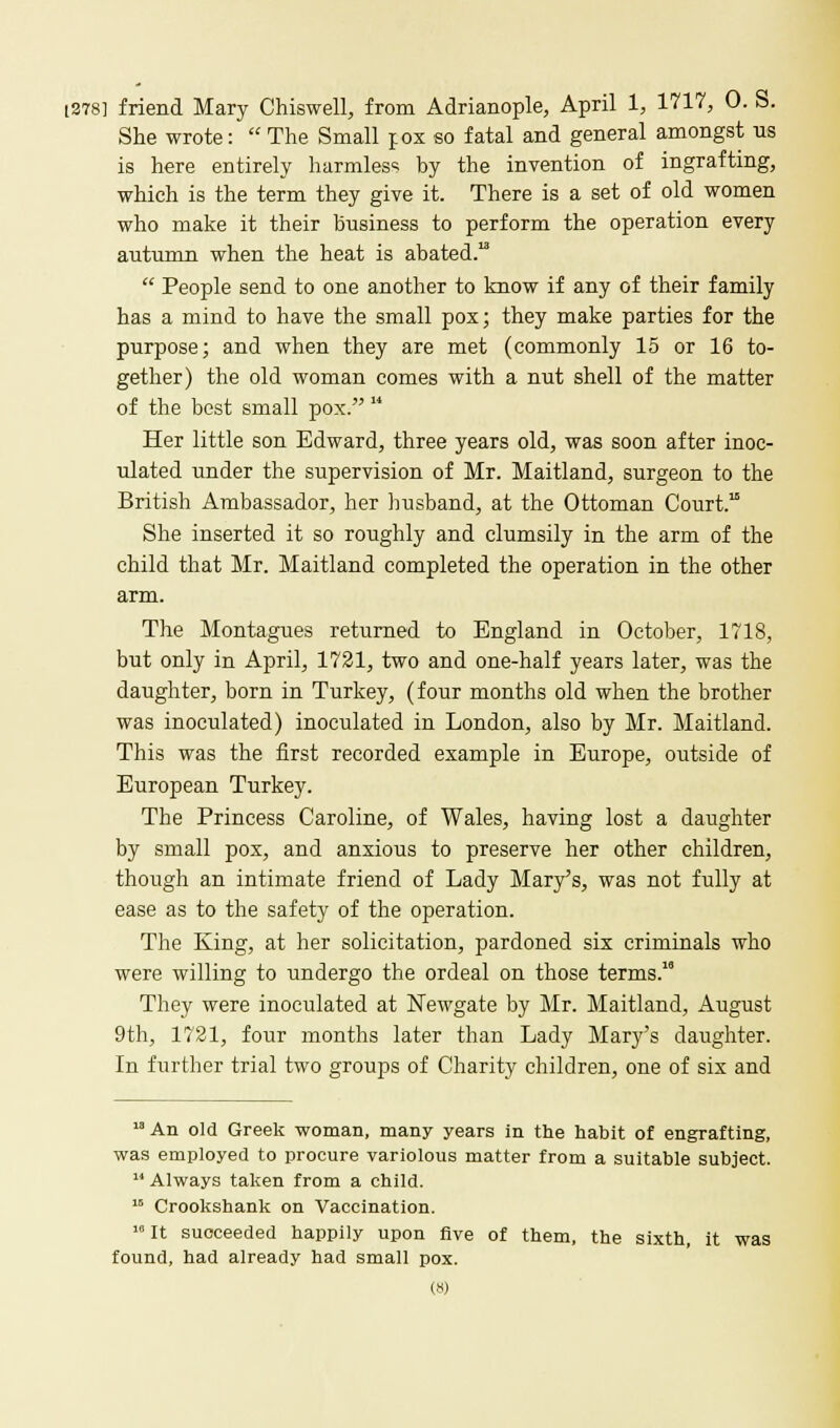 [378] friend Mary Chiswell, from Adrianople, April 1, 1717, 0. S. She wrote:  The Small pox so fatal and general amongst us is here entirely harmless by the invention of ingrafting, which is the term they give it. There is a set of old women who make it their business to perform the operation every autumn when the heat is abated.  People send to one another to know if any of their family has a mind to have the small pox; they make parties for the purpose; and when they are met (commonly 15 or 16 to- gether) the old woman comes with a nut shell of the matter of the best small pox.  Her little son Edward, three years old, was soon after inoc- ulated under the supervision of Mr. Maitland, surgeon to the British Ambassador, her husband, at the Ottoman Court. She inserted it so roughly and clumsily in the arm of the child that Mr. Maitland completed the operation in the other arm. The Montagues returned to England in October, 1718, but only in April, 1721, two and one-half years later, was the daughter, born in Turkey, (four months old when the brother was inoculated) inoculated in London, also by Mr. Maitland. This was the first recorded example in Europe, outside of European Turkey. The Princess Caroline, of Wales, having lost a daughter by small pox, and anxious to preserve her other children, though an intimate friend of Lady Mary's, was not fully at ease as to the safety of the operation. The King, at her solicitation, pardoned six criminals who were willing to undergo the ordeal on those terms.18 They were inoculated at Newgate by Mr. Maitland, August 9th, 1721, four months later than Lady Mary's daughter. In further trial two groups of Charity children, one of six and An old Greek woman, many years in the habit of engrafting, was employed to procure variolous matter from a suitable subject. 11 Always taken from a child. 15 Crookshank on Vaccination. 10 It succeeded happily upon five of them, the sixth, it was found, had already had small pox.