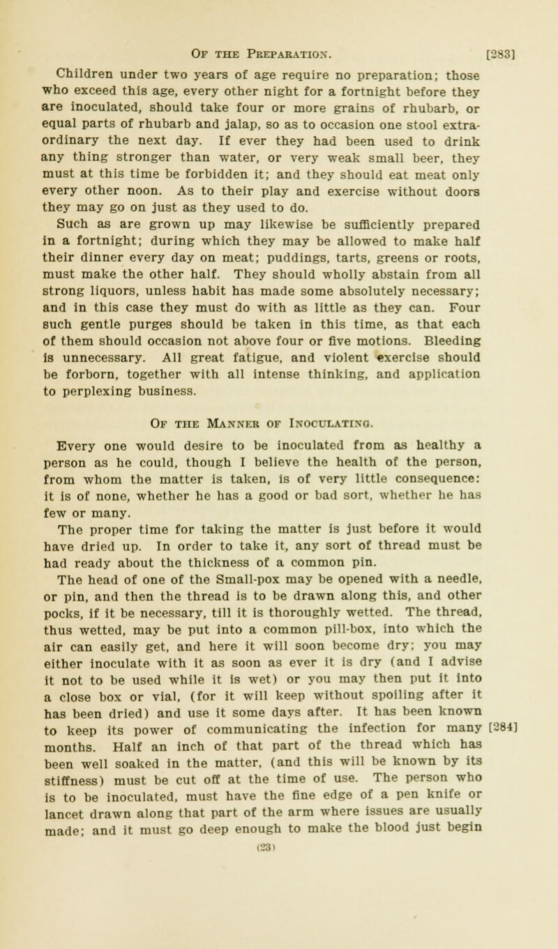 Of the Preparation. [283] Children under two years of age require no preparation; those who exceed this age, every other night for a fortnight before they are inoculated, should take four or more grains of rhubarb, or equal parts of rhubarb and jalap, so as to occasion one stool extra- ordinary the next day. If ever they had been used to drink any thing stronger than water, or very weak small beer, they must at this time be forbidden it; and they should eat meat only every other noon. As to their play and exercise without doors they may go on just as they used to do. Such as are grown up may likewise be sufficiently prepared in a fortnight; during which they may be allowed to make half their dinner every day on meat; puddings, tarts, greens or roots, must make the other half. They should wholly abstain from all strong liquors, unless habit has made some absolutely necessary; and in this case they must do with as little as they can. Four such gentle purges should be taken in this time, as that each of them should occasion not above four or five motions. Bleeding is unnecessary. All great fatigue, and violent exercise should be forborn, together with all intense thinking, and application to perplexing business. Of the Manner of Inoculating. Every one would desire to be inoculated from as healthy a person as he could, though I believe the health of the person, from whom the matter is taken, is of very little consequence: it is of none, whether he has a good or bad sort, whether he has few or many. The proper time for taking the matter is just before it would have dried up. In order to take it, any sort of thread must be had ready about the thickness of a common pin. The head of one of the Small-pox may be opened with a needle, or pin, and then the thread is to be drawn along this, and other pocks, if it be necessary, till it is thoroughly wetted. The thread, thus wetted, may be put into a common pill-box, into which the air can easily get, and here it will soon become dry; you may either inoculate with it as soon as ever it is dry (and I advise it not to be used while it is wet) or you may then put it into a close box or vial, (for it will keep without spoiling after it has been dried) and use it some days after. It has been known to keep its power of communicating the infection for many [284] months. Half an inch of that part of the thread which has been well soaked in the matter, (and this will be known by its stiffness) must be cut off at the time of use. The person who is to be inoculated, must have the fine edge of a pen knife or lancet drawn along that part of the arm where issues are usually made; and it must go deep enough to make the blood just begin